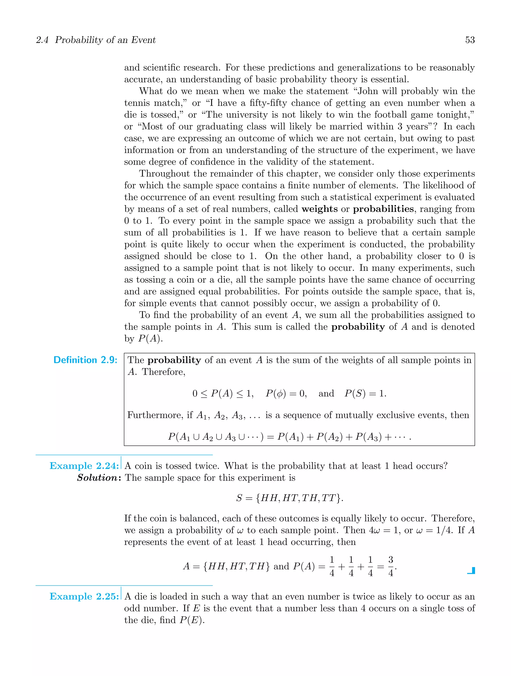 2.4 Probability of an Event 53
and scientiﬁc research. For these predictions and generalizations to be reasonably
accurate, an understanding of basic probability theory is essential.
What do we mean when we make the statement “John will probably win the
tennis match,” or “I have a ﬁfty-ﬁfty chance of getting an even number when a
die is tossed,” or “The university is not likely to win the football game tonight,”
or “Most of our graduating class will likely be married within 3 years”? In each
case, we are expressing an outcome of which we are not certain, but owing to past
information or from an understanding of the structure of the experiment, we have
some degree of conﬁdence in the validity of the statement.
Throughout the remainder of this chapter, we consider only those experiments
for which the sample space contains a ﬁnite number of elements. The likelihood of
the occurrence of an event resulting from such a statistical experiment is evaluated
by means of a set of real numbers, called weights or probabilities, ranging from
0 to 1. To every point in the sample space we assign a probability such that the
sum of all probabilities is 1. If we have reason to believe that a certain sample
point is quite likely to occur when the experiment is conducted, the probability
assigned should be close to 1. On the other hand, a probability closer to 0 is
assigned to a sample point that is not likely to occur. In many experiments, such
as tossing a coin or a die, all the sample points have the same chance of occurring
and are assigned equal probabilities. For points outside the sample space, that is,
for simple events that cannot possibly occur, we assign a probability of 0.
To ﬁnd the probability of an event A, we sum all the probabilities assigned to
the sample points in A. This sum is called the probability of A and is denoted
by P(A).
Definition 2.9: The probability of an event A is the sum of the weights of all sample points in
A. Therefore,
0 ≤ P(A) ≤ 1, P(φ) = 0, and P(S) = 1.
Furthermore, if A1, A2, A3, . . . is a sequence of mutually exclusive events, then
P(A1 ∪ A2 ∪ A3 ∪ · · · ) = P(A1) + P(A2) + P(A3) + · · · .
Example 2.24: A coin is tossed twice. What is the probability that at least 1 head occurs?
Solution: The sample space for this experiment is
S = {HH, HT, TH, TT}.
If the coin is balanced, each of these outcomes is equally likely to occur. Therefore,
we assign a probability of ω to each sample point. Then 4ω = 1, or ω = 1/4. If A
represents the event of at least 1 head occurring, then
A = {HH, HT, TH} and P(A) =
1
4
+
1
4
+
1
4
=
3
4
.
Example 2.25: A die is loaded in such a way that an even number is twice as likely to occur as an
odd number. If E is the event that a number less than 4 occurs on a single toss of
the die, ﬁnd P(E).
 