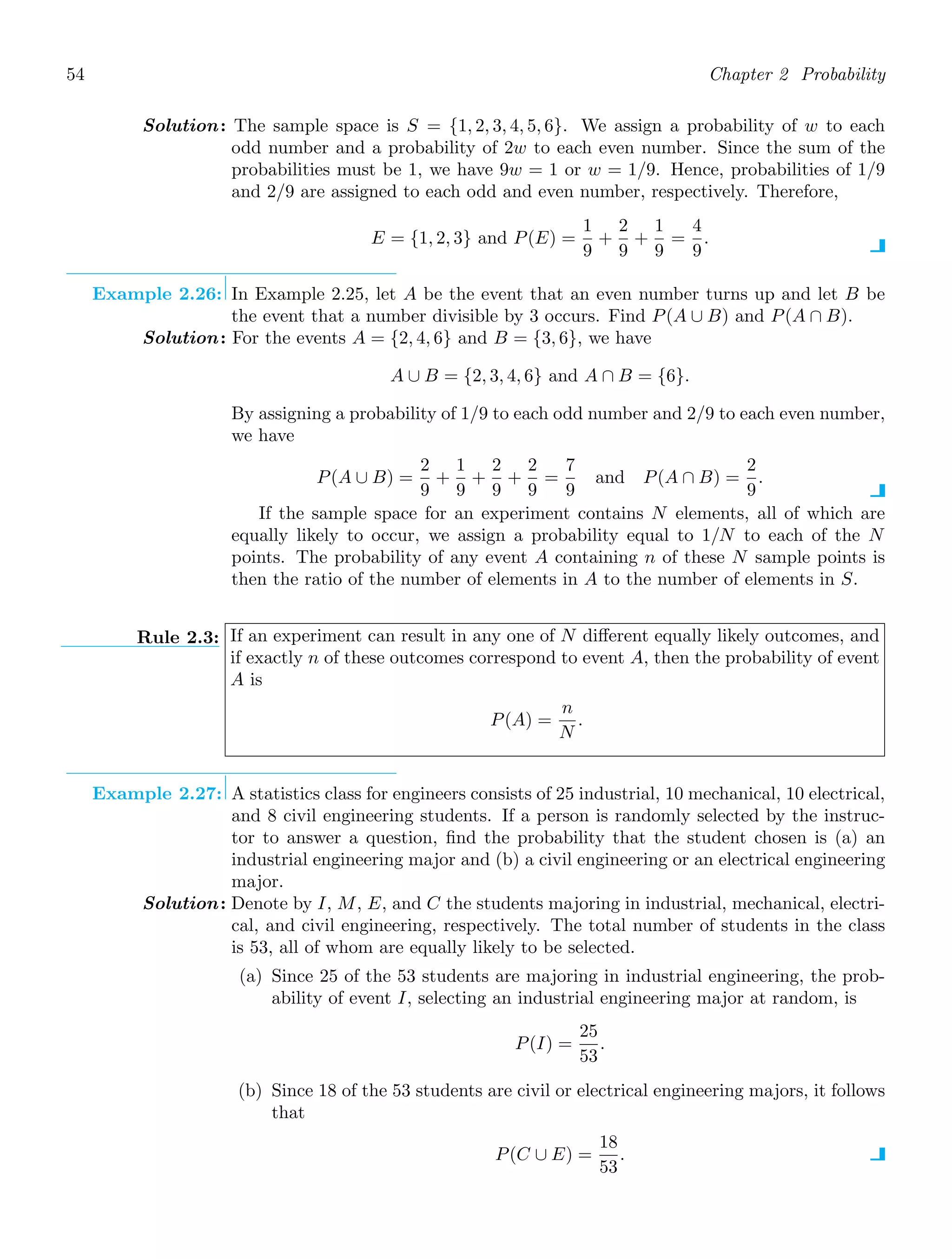 54 Chapter 2 Probability
Solution: The sample space is S = {1, 2, 3, 4, 5, 6}. We assign a probability of w to each
odd number and a probability of 2w to each even number. Since the sum of the
probabilities must be 1, we have 9w = 1 or w = 1/9. Hence, probabilities of 1/9
and 2/9 are assigned to each odd and even number, respectively. Therefore,
E = {1, 2, 3} and P(E) =
1
9
+
2
9
+
1
9
=
4
9
.
Example 2.26: In Example 2.25, let A be the event that an even number turns up and let B be
the event that a number divisible by 3 occurs. Find P(A ∪ B) and P(A ∩ B).
Solution: For the events A = {2, 4, 6} and B = {3, 6}, we have
A ∪ B = {2, 3, 4, 6} and A ∩ B = {6}.
By assigning a probability of 1/9 to each odd number and 2/9 to each even number,
we have
P(A ∪ B) =
2
9
+
1
9
+
2
9
+
2
9
=
7
9
and P(A ∩ B) =
2
9
.
If the sample space for an experiment contains N elements, all of which are
equally likely to occur, we assign a probability equal to 1/N to each of the N
points. The probability of any event A containing n of these N sample points is
then the ratio of the number of elements in A to the number of elements in S.
Rule 2.3: If an experiment can result in any one of N diﬀerent equally likely outcomes, and
if exactly n of these outcomes correspond to event A, then the probability of event
A is
P(A) =
n
N
.
Example 2.27: A statistics class for engineers consists of 25 industrial, 10 mechanical, 10 electrical,
and 8 civil engineering students. If a person is randomly selected by the instruc-
tor to answer a question, ﬁnd the probability that the student chosen is (a) an
industrial engineering major and (b) a civil engineering or an electrical engineering
major.
Solution: Denote by I, M, E, and C the students majoring in industrial, mechanical, electri-
cal, and civil engineering, respectively. The total number of students in the class
is 53, all of whom are equally likely to be selected.
(a) Since 25 of the 53 students are majoring in industrial engineering, the prob-
ability of event I, selecting an industrial engineering major at random, is
P(I) =
25
53
.
(b) Since 18 of the 53 students are civil or electrical engineering majors, it follows
that
P(C ∪ E) =
18
53
.
 