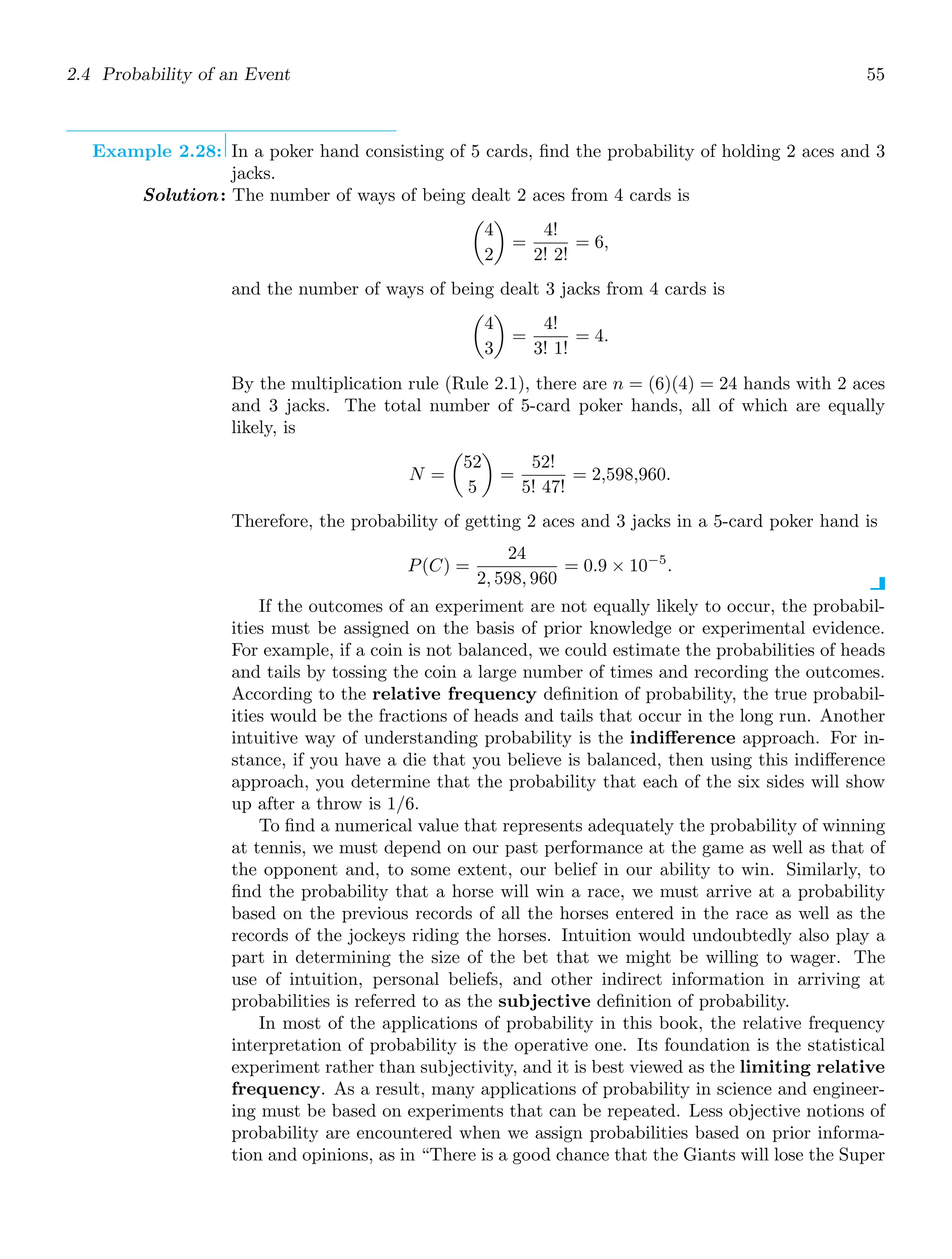 2.4 Probability of an Event 55
Example 2.28: In a poker hand consisting of 5 cards, ﬁnd the probability of holding 2 aces and 3
jacks.
Solution: The number of ways of being dealt 2 aces from 4 cards is

4
2

=
4!
2! 2!
= 6,
and the number of ways of being dealt 3 jacks from 4 cards is

4
3

=
4!
3! 1!
= 4.
By the multiplication rule (Rule 2.1), there are n = (6)(4) = 24 hands with 2 aces
and 3 jacks. The total number of 5-card poker hands, all of which are equally
likely, is
N =

52
5

=
52!
5! 47!
= 2,598,960.
Therefore, the probability of getting 2 aces and 3 jacks in a 5-card poker hand is
P(C) =
24
2, 598, 960
= 0.9 × 10−5
.
If the outcomes of an experiment are not equally likely to occur, the probabil-
ities must be assigned on the basis of prior knowledge or experimental evidence.
For example, if a coin is not balanced, we could estimate the probabilities of heads
and tails by tossing the coin a large number of times and recording the outcomes.
According to the relative frequency deﬁnition of probability, the true probabil-
ities would be the fractions of heads and tails that occur in the long run. Another
intuitive way of understanding probability is the indiﬀerence approach. For in-
stance, if you have a die that you believe is balanced, then using this indiﬀerence
approach, you determine that the probability that each of the six sides will show
up after a throw is 1/6.
To ﬁnd a numerical value that represents adequately the probability of winning
at tennis, we must depend on our past performance at the game as well as that of
the opponent and, to some extent, our belief in our ability to win. Similarly, to
ﬁnd the probability that a horse will win a race, we must arrive at a probability
based on the previous records of all the horses entered in the race as well as the
records of the jockeys riding the horses. Intuition would undoubtedly also play a
part in determining the size of the bet that we might be willing to wager. The
use of intuition, personal beliefs, and other indirect information in arriving at
probabilities is referred to as the subjective deﬁnition of probability.
In most of the applications of probability in this book, the relative frequency
interpretation of probability is the operative one. Its foundation is the statistical
experiment rather than subjectivity, and it is best viewed as the limiting relative
frequency. As a result, many applications of probability in science and engineer-
ing must be based on experiments that can be repeated. Less objective notions of
probability are encountered when we assign probabilities based on prior informa-
tion and opinions, as in “There is a good chance that the Giants will lose the Super
 
