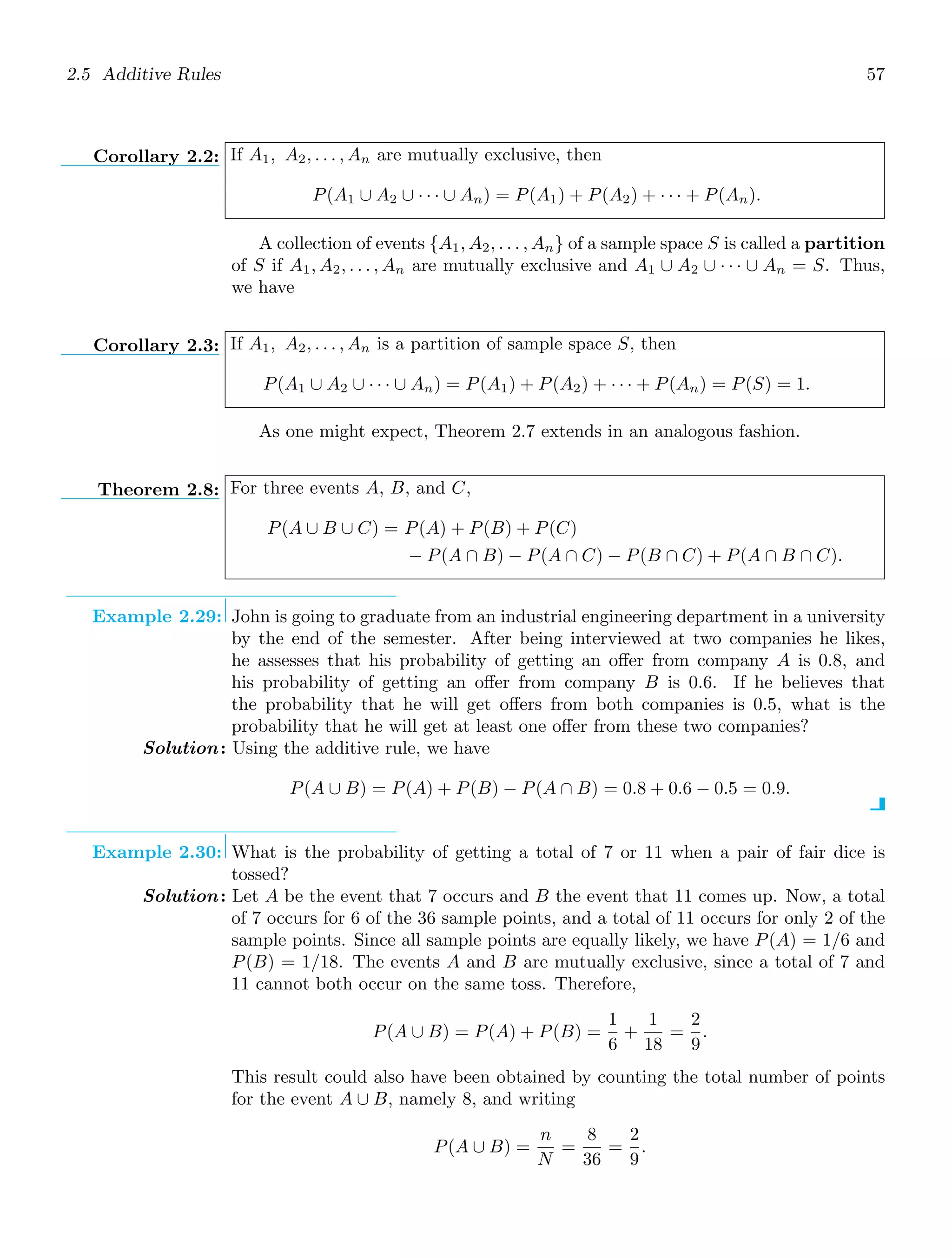 2.5 Additive Rules 57
Corollary 2.2: If A1, A2, . . . , An are mutually exclusive, then
P(A1 ∪ A2 ∪ · · · ∪ An) = P(A1) + P(A2) + · · · + P(An).
A collection of events {A1, A2, . . . , An} of a sample space S is called a partition
of S if A1, A2, . . . , An are mutually exclusive and A1 ∪ A2 ∪ · · · ∪ An = S. Thus,
we have
Corollary 2.3: If A1, A2, . . . , An is a partition of sample space S, then
P(A1 ∪ A2 ∪ · · · ∪ An) = P(A1) + P(A2) + · · · + P(An) = P(S) = 1.
As one might expect, Theorem 2.7 extends in an analogous fashion.
Theorem 2.8: For three events A, B, and C,
P(A ∪ B ∪ C) = P(A) + P(B) + P(C)
− P(A ∩ B) − P(A ∩ C) − P(B ∩ C) + P(A ∩ B ∩ C).
Example 2.29: John is going to graduate from an industrial engineering department in a university
by the end of the semester. After being interviewed at two companies he likes,
he assesses that his probability of getting an oﬀer from company A is 0.8, and
his probability of getting an oﬀer from company B is 0.6. If he believes that
the probability that he will get oﬀers from both companies is 0.5, what is the
probability that he will get at least one oﬀer from these two companies?
Solution: Using the additive rule, we have
P(A ∪ B) = P(A) + P(B) − P(A ∩ B) = 0.8 + 0.6 − 0.5 = 0.9.
Example 2.30: What is the probability of getting a total of 7 or 11 when a pair of fair dice is
tossed?
Solution: Let A be the event that 7 occurs and B the event that 11 comes up. Now, a total
of 7 occurs for 6 of the 36 sample points, and a total of 11 occurs for only 2 of the
sample points. Since all sample points are equally likely, we have P(A) = 1/6 and
P(B) = 1/18. The events A and B are mutually exclusive, since a total of 7 and
11 cannot both occur on the same toss. Therefore,
P(A ∪ B) = P(A) + P(B) =
1
6
+
1
18
=
2
9
.
This result could also have been obtained by counting the total number of points
for the event A ∪ B, namely 8, and writing
P(A ∪ B) =
n
N
=
8
36
=
2
9
.
 
