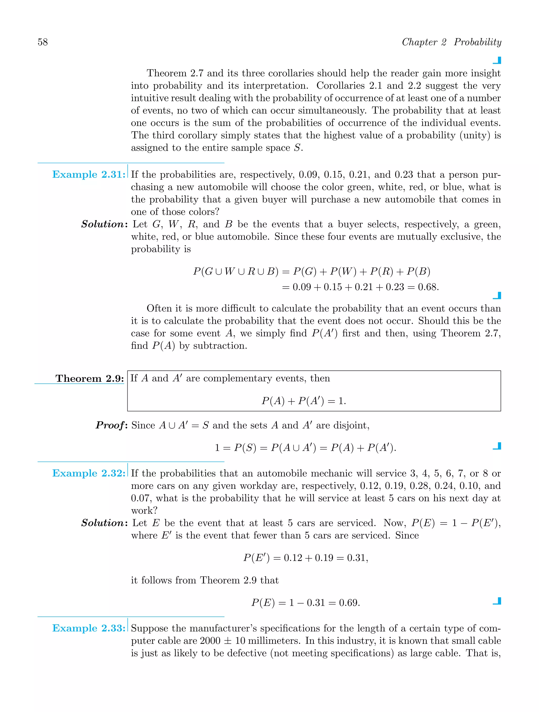 58 Chapter 2 Probability
Theorem 2.7 and its three corollaries should help the reader gain more insight
into probability and its interpretation. Corollaries 2.1 and 2.2 suggest the very
intuitive result dealing with the probability of occurrence of at least one of a number
of events, no two of which can occur simultaneously. The probability that at least
one occurs is the sum of the probabilities of occurrence of the individual events.
The third corollary simply states that the highest value of a probability (unity) is
assigned to the entire sample space S.
Example 2.31: If the probabilities are, respectively, 0.09, 0.15, 0.21, and 0.23 that a person pur-
chasing a new automobile will choose the color green, white, red, or blue, what is
the probability that a given buyer will purchase a new automobile that comes in
one of those colors?
Solution: Let G, W, R, and B be the events that a buyer selects, respectively, a green,
white, red, or blue automobile. Since these four events are mutually exclusive, the
probability is
P(G ∪ W ∪ R ∪ B) = P(G) + P(W) + P(R) + P(B)
= 0.09 + 0.15 + 0.21 + 0.23 = 0.68.
Often it is more diﬃcult to calculate the probability that an event occurs than
it is to calculate the probability that the event does not occur. Should this be the
case for some event A, we simply ﬁnd P(A′
) ﬁrst and then, using Theorem 2.7,
ﬁnd P(A) by subtraction.
Theorem 2.9: If A and A′
are complementary events, then
P(A) + P(A′
) = 1.
Proof: Since A ∪ A′
= S and the sets A and A′
are disjoint,
1 = P(S) = P(A ∪ A′
) = P(A) + P(A′
).
Example 2.32: If the probabilities that an automobile mechanic will service 3, 4, 5, 6, 7, or 8 or
more cars on any given workday are, respectively, 0.12, 0.19, 0.28, 0.24, 0.10, and
0.07, what is the probability that he will service at least 5 cars on his next day at
work?
Solution: Let E be the event that at least 5 cars are serviced. Now, P(E) = 1 − P(E′
),
where E′
is the event that fewer than 5 cars are serviced. Since
P(E′
) = 0.12 + 0.19 = 0.31,
it follows from Theorem 2.9 that
P(E) = 1 − 0.31 = 0.69.
Example 2.33: Suppose the manufacturer’s speciﬁcations for the length of a certain type of com-
puter cable are 2000 ± 10 millimeters. In this industry, it is known that small cable
is just as likely to be defective (not meeting speciﬁcations) as large cable. That is,
 