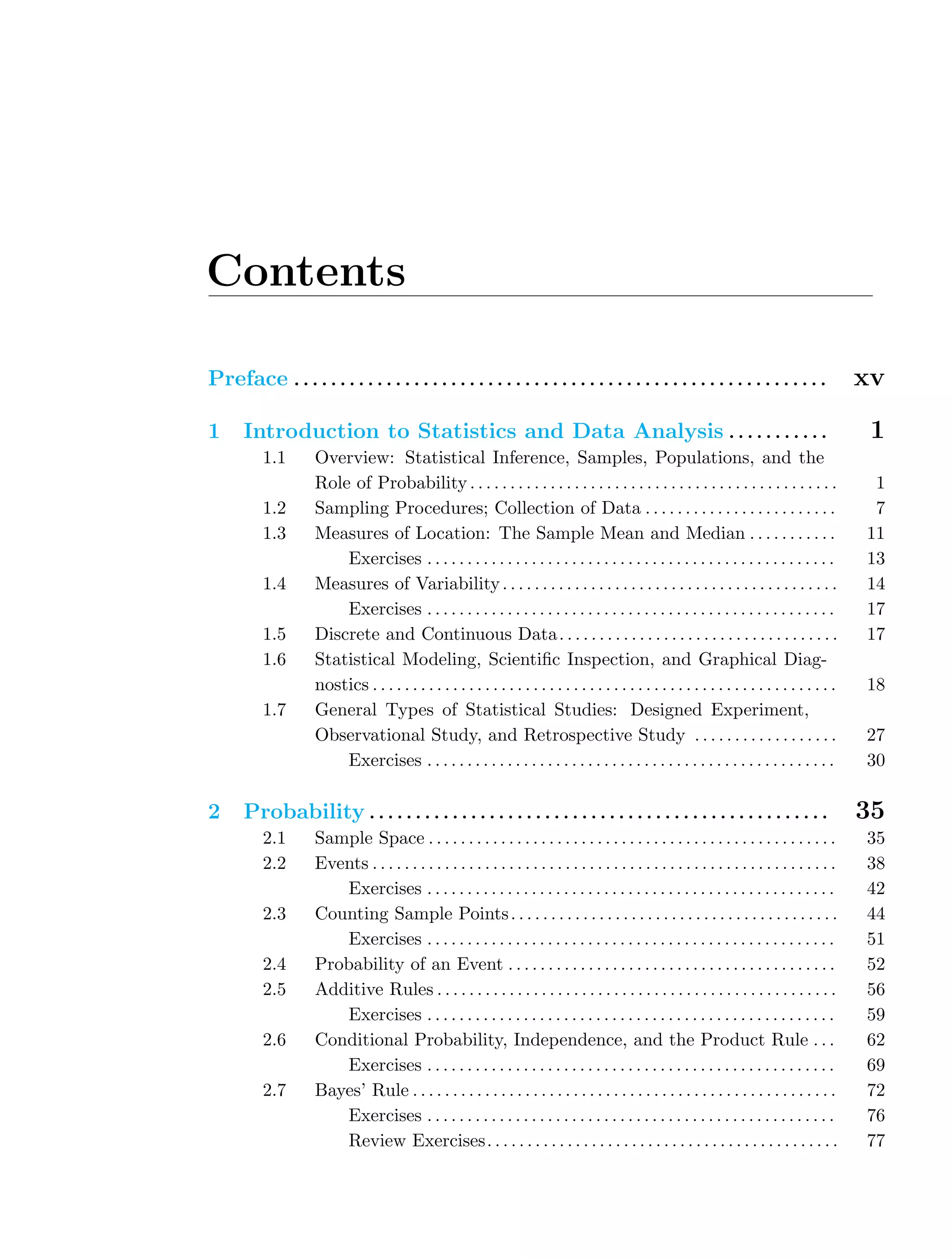 Contents
Preface . . . . . . . . . . . . . . . . . . . . . . . . . . . . . . . . . . . . . . . . . . . . . . . . . . . . . . . . . . xv
1 Introduction to Statistics and Data Analysis . . . . . . . . . . . 1
1.1 Overview: Statistical Inference, Samples, Populations, and the
Role of Probability. . . . . . . . . . . . . . . . . . . . . . . . . . . . . . . . . . . . . . . . . . . . . . 1
1.2 Sampling Procedures; Collection of Data . . . . . . . . . . . . . . . . . . . . . . . . 7
1.3 Measures of Location: The Sample Mean and Median . . . . . . . . . . . 11
Exercises . . . . . . . . . . . . . . . . . . . . . . . . . . . . . . . . . . . . . . . . . . . . . . . . . . . 13
1.4 Measures of Variability. . . . . . . . . . . . . . . . . . . . . . . . . . . . . . . . . . . . . . . . . . 14
Exercises . . . . . . . . . . . . . . . . . . . . . . . . . . . . . . . . . . . . . . . . . . . . . . . . . . . 17
1.5 Discrete and Continuous Data. . . . . . . . . . . . . . . . . . . . . . . . . . . . . . . . . . . 17
1.6 Statistical Modeling, Scientiﬁc Inspection, and Graphical Diag-
nostics . . . . . . . . . . . . . . . . . . . . . . . . . . . . . . . . . . . . . . . . . . . . . . . . . . . . . . . . . . 18
1.7 General Types of Statistical Studies: Designed Experiment,
Observational Study, and Retrospective Study . . . . . . . . . . . . . . . . . . 27
Exercises . . . . . . . . . . . . . . . . . . . . . . . . . . . . . . . . . . . . . . . . . . . . . . . . . . . 30
2 Probability . . . . . . . . . . . . . . . . . . . . . . . . . . . . . . . . . . . . . . . . . . . . . . . . . . 35
2.1 Sample Space . . . . . . . . . . . . . . . . . . . . . . . . . . . . . . . . . . . . . . . . . . . . . . . . . . . 35
2.2 Events . . . . . . . . . . . . . . . . . . . . . . . . . . . . . . . . . . . . . . . . . . . . . . . . . . . . . . . . . . 38
Exercises . . . . . . . . . . . . . . . . . . . . . . . . . . . . . . . . . . . . . . . . . . . . . . . . . . . 42
2.3 Counting Sample Points. . . . . . . . . . . . . . . . . . . . . . . . . . . . . . . . . . . . . . . . . 44
Exercises . . . . . . . . . . . . . . . . . . . . . . . . . . . . . . . . . . . . . . . . . . . . . . . . . . . 51
2.4 Probability of an Event . . . . . . . . . . . . . . . . . . . . . . . . . . . . . . . . . . . . . . . . . 52
2.5 Additive Rules . . . . . . . . . . . . . . . . . . . . . . . . . . . . . . . . . . . . . . . . . . . . . . . . . . 56
Exercises . . . . . . . . . . . . . . . . . . . . . . . . . . . . . . . . . . . . . . . . . . . . . . . . . . . 59
2.6 Conditional Probability, Independence, and the Product Rule . . . 62
Exercises . . . . . . . . . . . . . . . . . . . . . . . . . . . . . . . . . . . . . . . . . . . . . . . . . . . 69
2.7 Bayes’ Rule . . . . . . . . . . . . . . . . . . . . . . . . . . . . . . . . . . . . . . . . . . . . . . . . . . . . . 72
Exercises . . . . . . . . . . . . . . . . . . . . . . . . . . . . . . . . . . . . . . . . . . . . . . . . . . . 76
Review Exercises. . . . . . . . . . . . . . . . . . . . . . . . . . . . . . . . . . . . . . . . . . . . 77
 