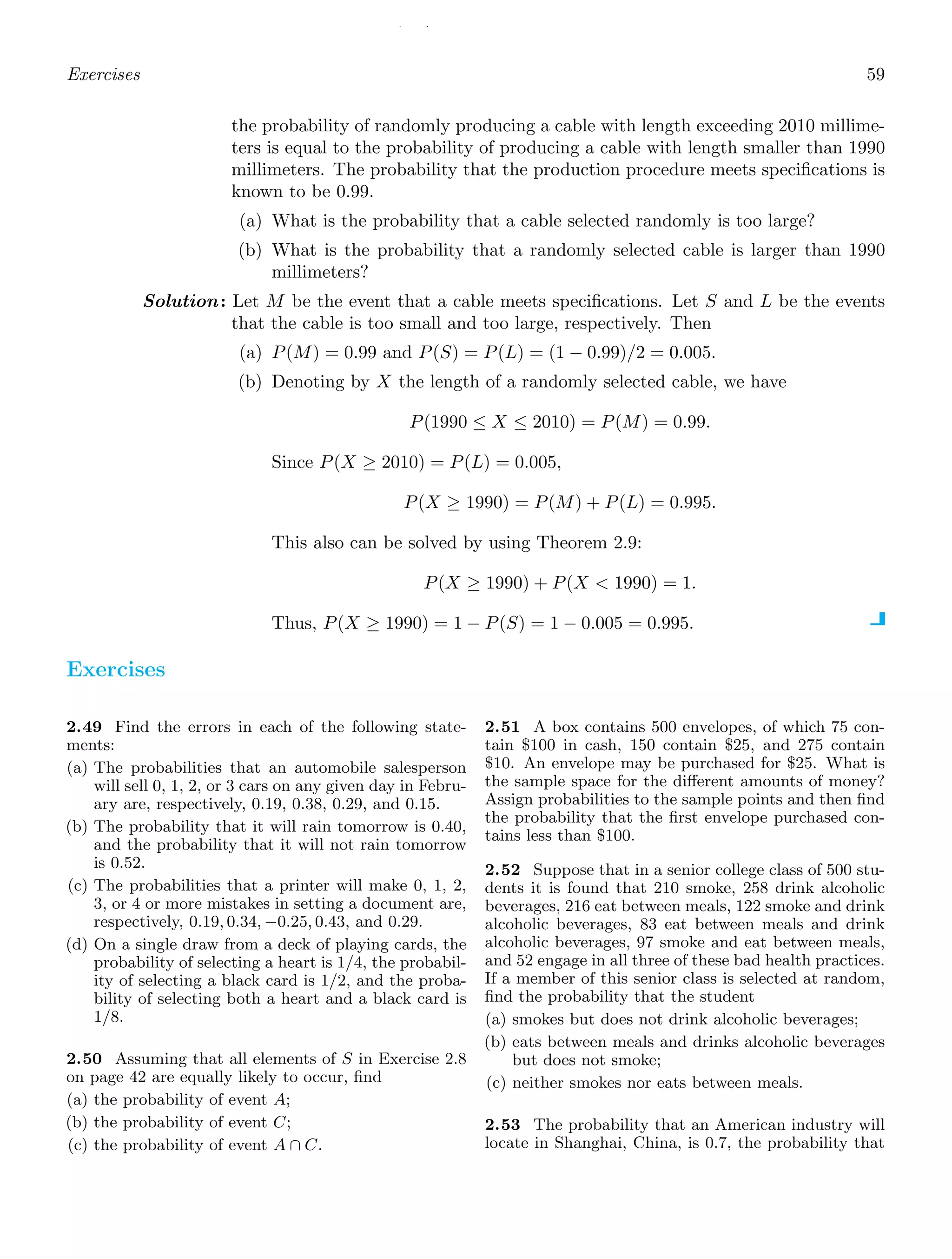 / /
Exercises 59
the probability of randomly producing a cable with length exceeding 2010 millime-
ters is equal to the probability of producing a cable with length smaller than 1990
millimeters. The probability that the production procedure meets speciﬁcations is
known to be 0.99.
(a) What is the probability that a cable selected randomly is too large?
(b) What is the probability that a randomly selected cable is larger than 1990
millimeters?
Solution: Let M be the event that a cable meets speciﬁcations. Let S and L be the events
that the cable is too small and too large, respectively. Then
(a) P(M) = 0.99 and P(S) = P(L) = (1 − 0.99)/2 = 0.005.
(b) Denoting by X the length of a randomly selected cable, we have
P(1990 ≤ X ≤ 2010) = P(M) = 0.99.
Since P(X ≥ 2010) = P(L) = 0.005,
P(X ≥ 1990) = P(M) + P(L) = 0.995.
This also can be solved by using Theorem 2.9:
P(X ≥ 1990) + P(X  1990) = 1.
Thus, P(X ≥ 1990) = 1 − P(S) = 1 − 0.005 = 0.995.
Exercises
2.49 Find the errors in each of the following state-
ments:
(a) The probabilities that an automobile salesperson
will sell 0, 1, 2, or 3 cars on any given day in Febru-
ary are, respectively, 0.19, 0.38, 0.29, and 0.15.
(b) The probability that it will rain tomorrow is 0.40,
and the probability that it will not rain tomorrow
is 0.52.
(c) The probabilities that a printer will make 0, 1, 2,
3, or 4 or more mistakes in setting a document are,
respectively, 0.19, 0.34, −0.25, 0.43, and 0.29.
(d) On a single draw from a deck of playing cards, the
probability of selecting a heart is 1/4, the probabil-
ity of selecting a black card is 1/2, and the proba-
bility of selecting both a heart and a black card is
1/8.
2.50 Assuming that all elements of S in Exercise 2.8
on page 42 are equally likely to occur, ﬁnd
(a) the probability of event A;
(b) the probability of event C;
(c) the probability of event A ∩ C.
2.51 A box contains 500 envelopes, of which 75 con-
tain $100 in cash, 150 contain $25, and 275 contain
$10. An envelope may be purchased for $25. What is
the sample space for the diﬀerent amounts of money?
Assign probabilities to the sample points and then ﬁnd
the probability that the ﬁrst envelope purchased con-
tains less than $100.
2.52 Suppose that in a senior college class of 500 stu-
dents it is found that 210 smoke, 258 drink alcoholic
beverages, 216 eat between meals, 122 smoke and drink
alcoholic beverages, 83 eat between meals and drink
alcoholic beverages, 97 smoke and eat between meals,
and 52 engage in all three of these bad health practices.
If a member of this senior class is selected at random,
ﬁnd the probability that the student
(a) smokes but does not drink alcoholic beverages;
(b) eats between meals and drinks alcoholic beverages
but does not smoke;
(c) neither smokes nor eats between meals.
2.53 The probability that an American industry will
locate in Shanghai, China, is 0.7, the probability that
 