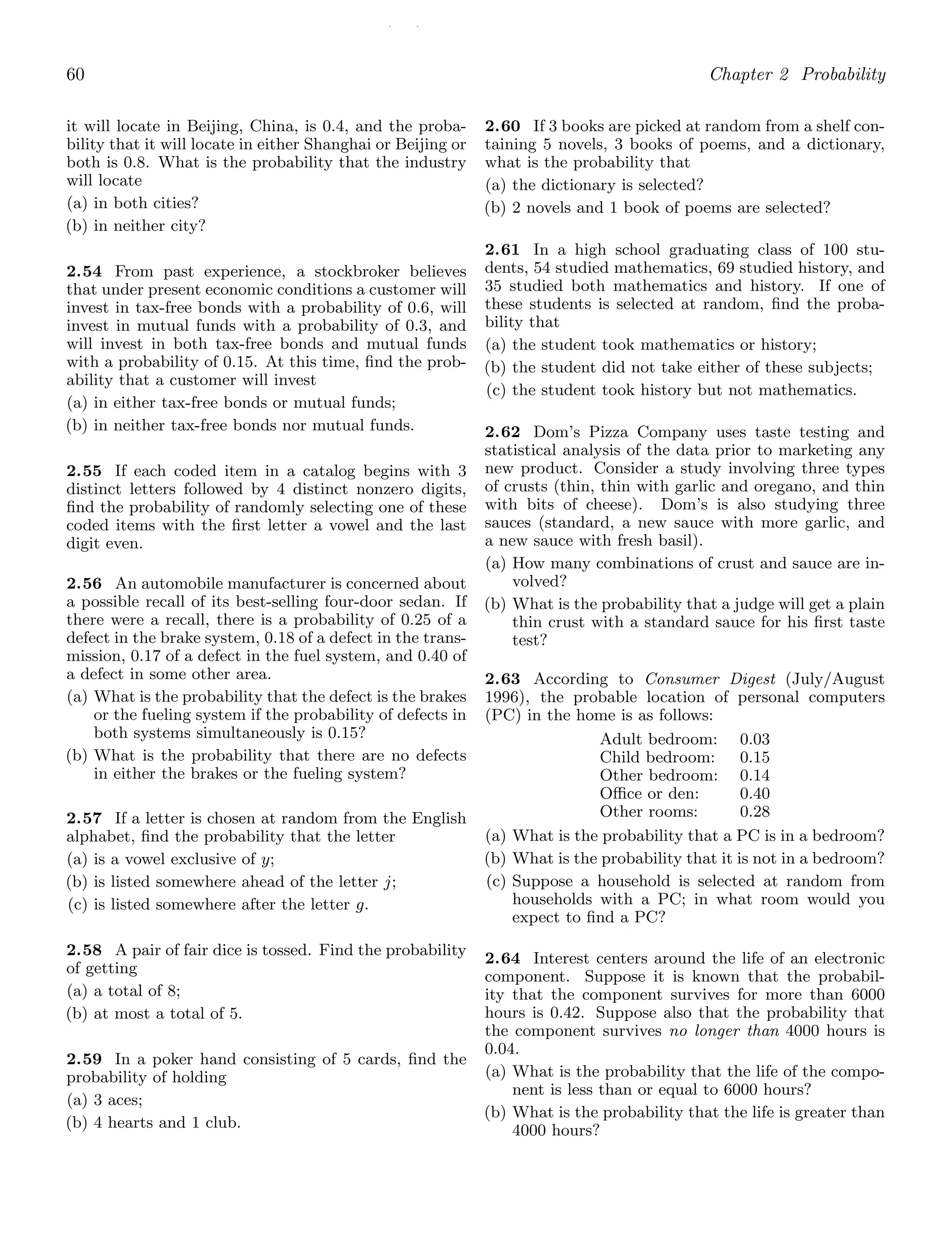 / /
60 Chapter 2 Probability
it will locate in Beijing, China, is 0.4, and the proba-
bility that it will locate in either Shanghai or Beijing or
both is 0.8. What is the probability that the industry
will locate
(a) in both cities?
(b) in neither city?
2.54 From past experience, a stockbroker believes
that under present economic conditions a customer will
invest in tax-free bonds with a probability of 0.6, will
invest in mutual funds with a probability of 0.3, and
will invest in both tax-free bonds and mutual funds
with a probability of 0.15. At this time, ﬁnd the prob-
ability that a customer will invest
(a) in either tax-free bonds or mutual funds;
(b) in neither tax-free bonds nor mutual funds.
2.55 If each coded item in a catalog begins with 3
distinct letters followed by 4 distinct nonzero digits,
ﬁnd the probability of randomly selecting one of these
coded items with the ﬁrst letter a vowel and the last
digit even.
2.56 An automobile manufacturer is concerned about
a possible recall of its best-selling four-door sedan. If
there were a recall, there is a probability of 0.25 of a
defect in the brake system, 0.18 of a defect in the trans-
mission, 0.17 of a defect in the fuel system, and 0.40 of
a defect in some other area.
(a) What is the probability that the defect is the brakes
or the fueling system if the probability of defects in
both systems simultaneously is 0.15?
(b) What is the probability that there are no defects
in either the brakes or the fueling system?
2.57 If a letter is chosen at random from the English
alphabet, ﬁnd the probability that the letter
(a) is a vowel exclusive of y;
(b) is listed somewhere ahead of the letter j;
(c) is listed somewhere after the letter g.
2.58 A pair of fair dice is tossed. Find the probability
of getting
(a) a total of 8;
(b) at most a total of 5.
2.59 In a poker hand consisting of 5 cards, ﬁnd the
probability of holding
(a) 3 aces;
(b) 4 hearts and 1 club.
2.60 If 3 books are picked at random from a shelf con-
taining 5 novels, 3 books of poems, and a dictionary,
what is the probability that
(a) the dictionary is selected?
(b) 2 novels and 1 book of poems are selected?
2.61 In a high school graduating class of 100 stu-
dents, 54 studied mathematics, 69 studied history, and
35 studied both mathematics and history. If one of
these students is selected at random, ﬁnd the proba-
bility that
(a) the student took mathematics or history;
(b) the student did not take either of these subjects;
(c) the student took history but not mathematics.
2.62 Dom’s Pizza Company uses taste testing and
statistical analysis of the data prior to marketing any
new product. Consider a study involving three types
of crusts (thin, thin with garlic and oregano, and thin
with bits of cheese). Dom’s is also studying three
sauces (standard, a new sauce with more garlic, and
a new sauce with fresh basil).
(a) How many combinations of crust and sauce are in-
volved?
(b) What is the probability that a judge will get a plain
thin crust with a standard sauce for his ﬁrst taste
test?
2.63 According to Consumer Digest (July/August
1996), the probable location of personal computers
(PC) in the home is as follows:
Adult bedroom: 0.03
Child bedroom: 0.15
Other bedroom: 0.14
Oﬃce or den: 0.40
Other rooms: 0.28
(a) What is the probability that a PC is in a bedroom?
(b) What is the probability that it is not in a bedroom?
(c) Suppose a household is selected at random from
households with a PC; in what room would you
expect to ﬁnd a PC?
2.64 Interest centers around the life of an electronic
component. Suppose it is known that the probabil-
ity that the component survives for more than 6000
hours is 0.42. Suppose also that the probability that
the component survives no longer than 4000 hours is
0.04.
(a) What is the probability that the life of the compo-
nent is less than or equal to 6000 hours?
(b) What is the probability that the life is greater than
4000 hours?
 