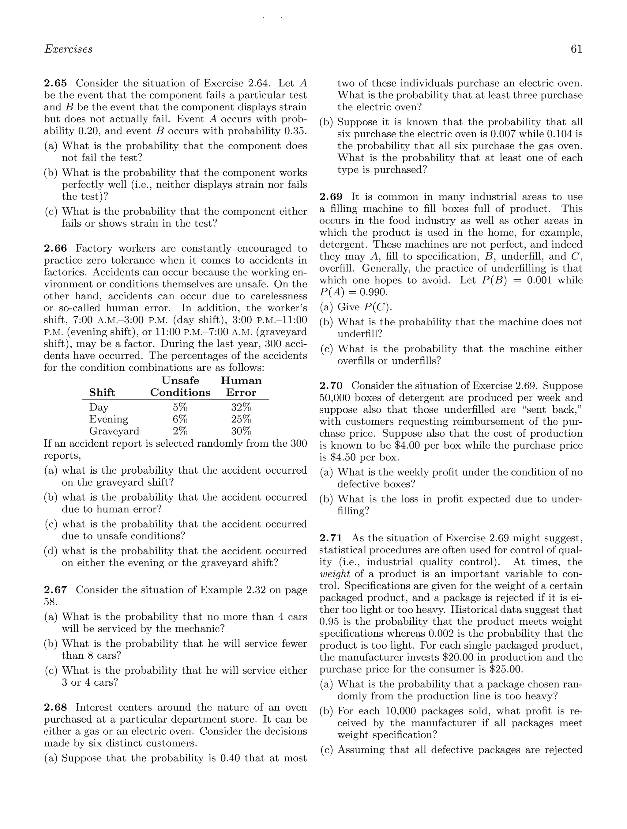 / /
Exercises 61
2.65 Consider the situation of Exercise 2.64. Let A
be the event that the component fails a particular test
and B be the event that the component displays strain
but does not actually fail. Event A occurs with prob-
ability 0.20, and event B occurs with probability 0.35.
(a) What is the probability that the component does
not fail the test?
(b) What is the probability that the component works
perfectly well (i.e., neither displays strain nor fails
the test)?
(c) What is the probability that the component either
fails or shows strain in the test?
2.66 Factory workers are constantly encouraged to
practice zero tolerance when it comes to accidents in
factories. Accidents can occur because the working en-
vironment or conditions themselves are unsafe. On the
other hand, accidents can occur due to carelessness
or so-called human error. In addition, the worker’s
shift, 7:00 A.M.–3:00 P.M. (day shift), 3:00 P.M.–11:00
P.M. (evening shift), or 11:00 P.M.–7:00 A.M. (graveyard
shift), may be a factor. During the last year, 300 acci-
dents have occurred. The percentages of the accidents
for the condition combinations are as follows:
Unsafe Human
Shift Conditions Error
Day 5% 32%
Evening 6% 25%
Graveyard 2% 30%
If an accident report is selected randomly from the 300
reports,
(a) what is the probability that the accident occurred
on the graveyard shift?
(b) what is the probability that the accident occurred
due to human error?
(c) what is the probability that the accident occurred
due to unsafe conditions?
(d) what is the probability that the accident occurred
on either the evening or the graveyard shift?
2.67 Consider the situation of Example 2.32 on page
58.
(a) What is the probability that no more than 4 cars
will be serviced by the mechanic?
(b) What is the probability that he will service fewer
than 8 cars?
(c) What is the probability that he will service either
3 or 4 cars?
2.68 Interest centers around the nature of an oven
purchased at a particular department store. It can be
either a gas or an electric oven. Consider the decisions
made by six distinct customers.
(a) Suppose that the probability is 0.40 that at most
two of these individuals purchase an electric oven.
What is the probability that at least three purchase
the electric oven?
(b) Suppose it is known that the probability that all
six purchase the electric oven is 0.007 while 0.104 is
the probability that all six purchase the gas oven.
What is the probability that at least one of each
type is purchased?
2.69 It is common in many industrial areas to use
a ﬁlling machine to ﬁll boxes full of product. This
occurs in the food industry as well as other areas in
which the product is used in the home, for example,
detergent. These machines are not perfect, and indeed
they may A, ﬁll to speciﬁcation, B, underﬁll, and C,
overﬁll. Generally, the practice of underﬁlling is that
which one hopes to avoid. Let P(B) = 0.001 while
P(A) = 0.990.
(a) Give P(C).
(b) What is the probability that the machine does not
underﬁll?
(c) What is the probability that the machine either
overﬁlls or underﬁlls?
2.70 Consider the situation of Exercise 2.69. Suppose
50,000 boxes of detergent are produced per week and
suppose also that those underﬁlled are “sent back,”
with customers requesting reimbursement of the pur-
chase price. Suppose also that the cost of production
is known to be $4.00 per box while the purchase price
is $4.50 per box.
(a) What is the weekly proﬁt under the condition of no
defective boxes?
(b) What is the loss in proﬁt expected due to under-
ﬁlling?
2.71 As the situation of Exercise 2.69 might suggest,
statistical procedures are often used for control of qual-
ity (i.e., industrial quality control). At times, the
weight of a product is an important variable to con-
trol. Speciﬁcations are given for the weight of a certain
packaged product, and a package is rejected if it is ei-
ther too light or too heavy. Historical data suggest that
0.95 is the probability that the product meets weight
speciﬁcations whereas 0.002 is the probability that the
product is too light. For each single packaged product,
the manufacturer invests $20.00 in production and the
purchase price for the consumer is $25.00.
(a) What is the probability that a package chosen ran-
domly from the production line is too heavy?
(b) For each 10,000 packages sold, what proﬁt is re-
ceived by the manufacturer if all packages meet
weight speciﬁcation?
(c) Assuming that all defective packages are rejected
 