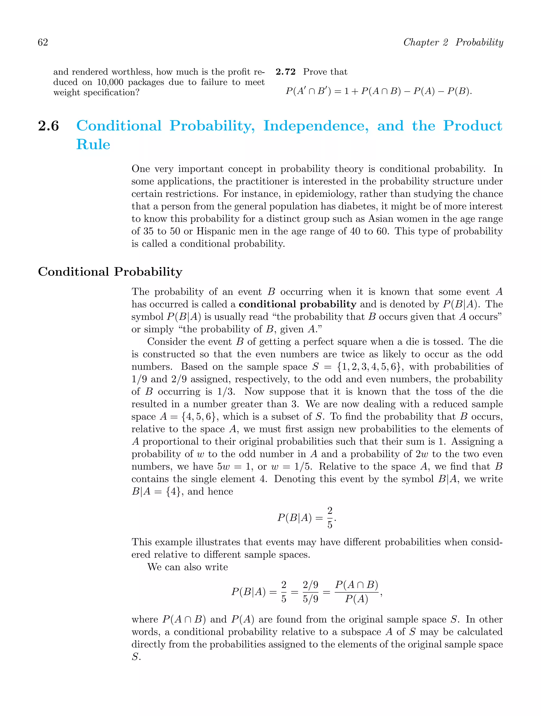 62 Chapter 2 Probability
and rendered worthless, how much is the proﬁt re-
duced on 10,000 packages due to failure to meet
weight speciﬁcation?
2.72 Prove that
P(A′
∩ B′
) = 1 + P(A ∩ B) − P(A) − P(B).
2.6 Conditional Probability, Independence, and the Product
Rule
One very important concept in probability theory is conditional probability. In
some applications, the practitioner is interested in the probability structure under
certain restrictions. For instance, in epidemiology, rather than studying the chance
that a person from the general population has diabetes, it might be of more interest
to know this probability for a distinct group such as Asian women in the age range
of 35 to 50 or Hispanic men in the age range of 40 to 60. This type of probability
is called a conditional probability.
Conditional Probability
The probability of an event B occurring when it is known that some event A
has occurred is called a conditional probability and is denoted by P(B|A). The
symbol P(B|A) is usually read “the probability that B occurs given that A occurs”
or simply “the probability of B, given A.”
Consider the event B of getting a perfect square when a die is tossed. The die
is constructed so that the even numbers are twice as likely to occur as the odd
numbers. Based on the sample space S = {1, 2, 3, 4, 5, 6}, with probabilities of
1/9 and 2/9 assigned, respectively, to the odd and even numbers, the probability
of B occurring is 1/3. Now suppose that it is known that the toss of the die
resulted in a number greater than 3. We are now dealing with a reduced sample
space A = {4, 5, 6}, which is a subset of S. To ﬁnd the probability that B occurs,
relative to the space A, we must ﬁrst assign new probabilities to the elements of
A proportional to their original probabilities such that their sum is 1. Assigning a
probability of w to the odd number in A and a probability of 2w to the two even
numbers, we have 5w = 1, or w = 1/5. Relative to the space A, we ﬁnd that B
contains the single element 4. Denoting this event by the symbol B|A, we write
B|A = {4}, and hence
P(B|A) =
2
5
.
This example illustrates that events may have diﬀerent probabilities when consid-
ered relative to diﬀerent sample spaces.
We can also write
P(B|A) =
2
5
=
2/9
5/9
=
P(A ∩ B)
P(A)
,
where P(A ∩ B) and P(A) are found from the original sample space S. In other
words, a conditional probability relative to a subspace A of S may be calculated
directly from the probabilities assigned to the elements of the original sample space
S.
 