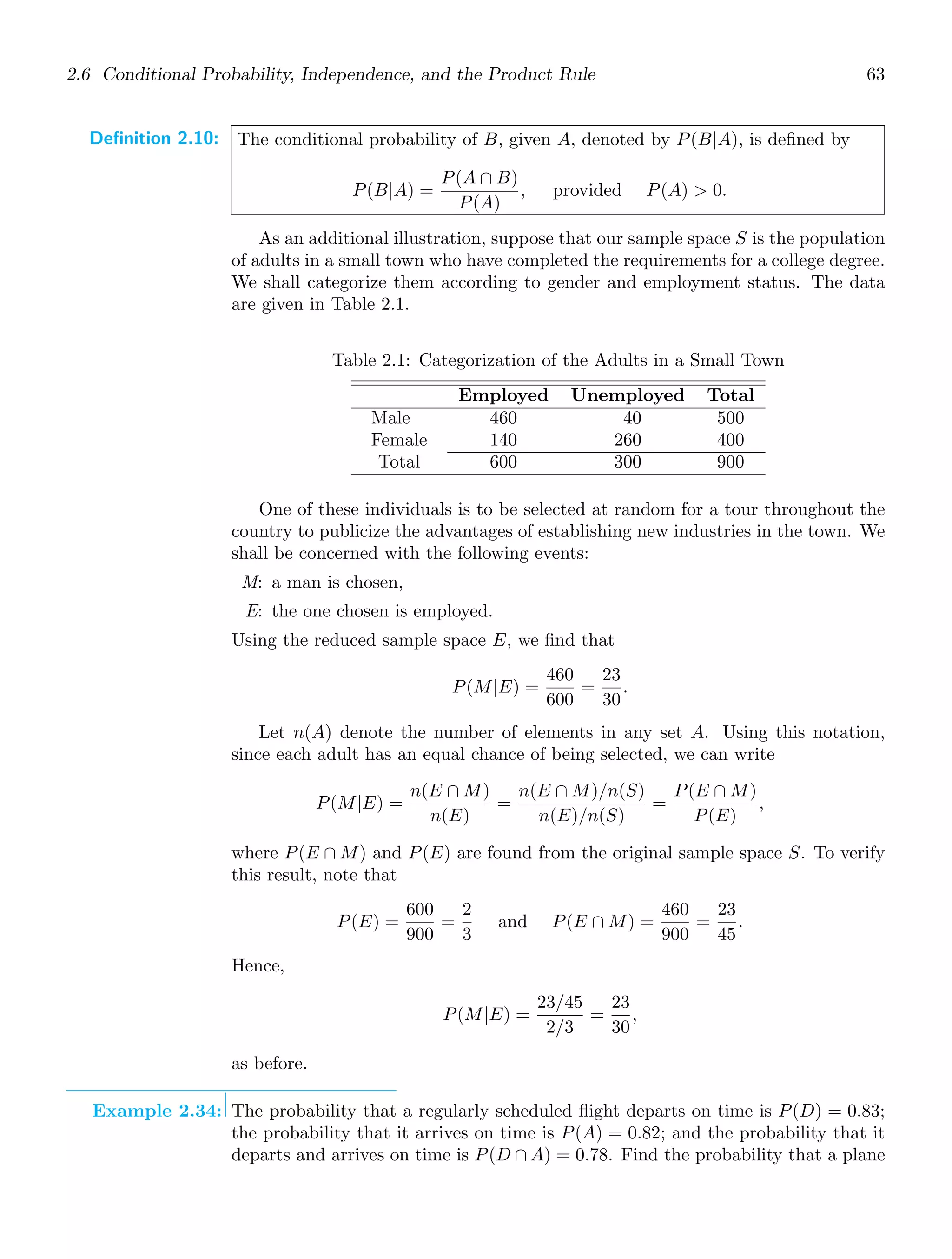2.6 Conditional Probability, Independence, and the Product Rule 63
Definition 2.10: The conditional probability of B, given A, denoted by P(B|A), is deﬁned by
P(B|A) =
P(A ∩ B)
P(A)
, provided P(A)  0.
As an additional illustration, suppose that our sample space S is the population
of adults in a small town who have completed the requirements for a college degree.
We shall categorize them according to gender and employment status. The data
are given in Table 2.1.
Table 2.1: Categorization of the Adults in a Small Town
Employed Unemployed Total
Male
Female
460
140
40
260
500
400
Total 600 300 900
One of these individuals is to be selected at random for a tour throughout the
country to publicize the advantages of establishing new industries in the town. We
shall be concerned with the following events:
M: a man is chosen,
E: the one chosen is employed.
Using the reduced sample space E, we ﬁnd that
P(M|E) =
460
600
=
23
30
.
Let n(A) denote the number of elements in any set A. Using this notation,
since each adult has an equal chance of being selected, we can write
P(M|E) =
n(E ∩ M)
n(E)
=
n(E ∩ M)/n(S)
n(E)/n(S)
=
P(E ∩ M)
P(E)
,
where P(E ∩ M) and P(E) are found from the original sample space S. To verify
this result, note that
P(E) =
600
900
=
2
3
and P(E ∩ M) =
460
900
=
23
45
.
Hence,
P(M|E) =
23/45
2/3
=
23
30
,
as before.
Example 2.34: The probability that a regularly scheduled ﬂight departs on time is P(D) = 0.83;
the probability that it arrives on time is P(A) = 0.82; and the probability that it
departs and arrives on time is P(D ∩ A) = 0.78. Find the probability that a plane
 