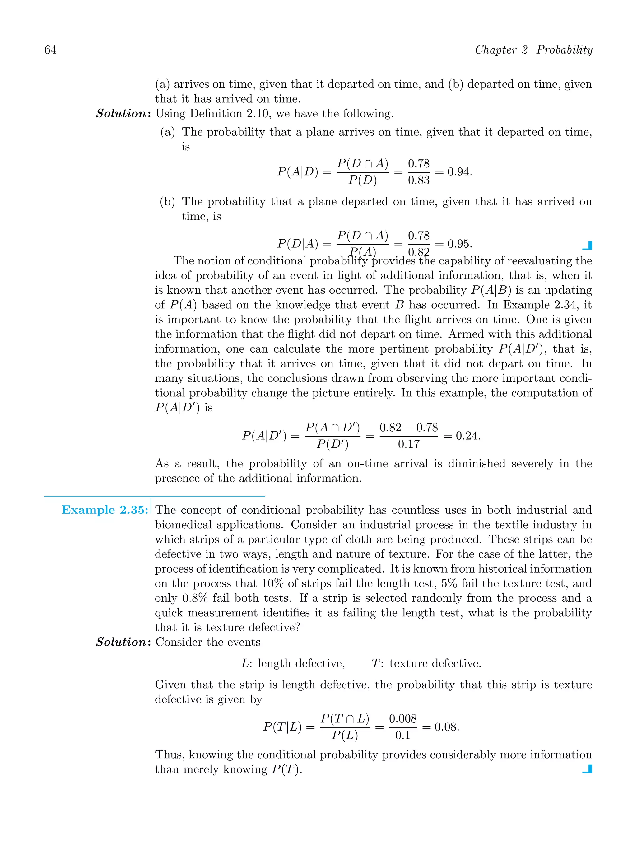 64 Chapter 2 Probability
(a) arrives on time, given that it departed on time, and (b) departed on time, given
that it has arrived on time.
Solution: Using Deﬁnition 2.10, we have the following.
(a) The probability that a plane arrives on time, given that it departed on time,
is
P(A|D) =
P(D ∩ A)
P(D)
=
0.78
0.83
= 0.94.
(b) The probability that a plane departed on time, given that it has arrived on
time, is
P(D|A) =
P(D ∩ A)
P(A)
=
0.78
0.82
= 0.95.
The notion of conditional probability provides the capability of reevaluating the
idea of probability of an event in light of additional information, that is, when it
is known that another event has occurred. The probability P(A|B) is an updating
of P(A) based on the knowledge that event B has occurred. In Example 2.34, it
is important to know the probability that the ﬂight arrives on time. One is given
the information that the ﬂight did not depart on time. Armed with this additional
information, one can calculate the more pertinent probability P(A|D′
), that is,
the probability that it arrives on time, given that it did not depart on time. In
many situations, the conclusions drawn from observing the more important condi-
tional probability change the picture entirely. In this example, the computation of
P(A|D′
) is
P(A|D′
) =
P(A ∩ D′
)
P(D′)
=
0.82 − 0.78
0.17
= 0.24.
As a result, the probability of an on-time arrival is diminished severely in the
presence of the additional information.
Example 2.35: The concept of conditional probability has countless uses in both industrial and
biomedical applications. Consider an industrial process in the textile industry in
which strips of a particular type of cloth are being produced. These strips can be
defective in two ways, length and nature of texture. For the case of the latter, the
process of identiﬁcation is very complicated. It is known from historical information
on the process that 10% of strips fail the length test, 5% fail the texture test, and
only 0.8% fail both tests. If a strip is selected randomly from the process and a
quick measurement identiﬁes it as failing the length test, what is the probability
that it is texture defective?
Solution: Consider the events
L: length defective, T: texture defective.
Given that the strip is length defective, the probability that this strip is texture
defective is given by
P(T|L) =
P(T ∩ L)
P(L)
=
0.008
0.1
= 0.08.
Thus, knowing the conditional probability provides considerably more information
than merely knowing P(T).
 