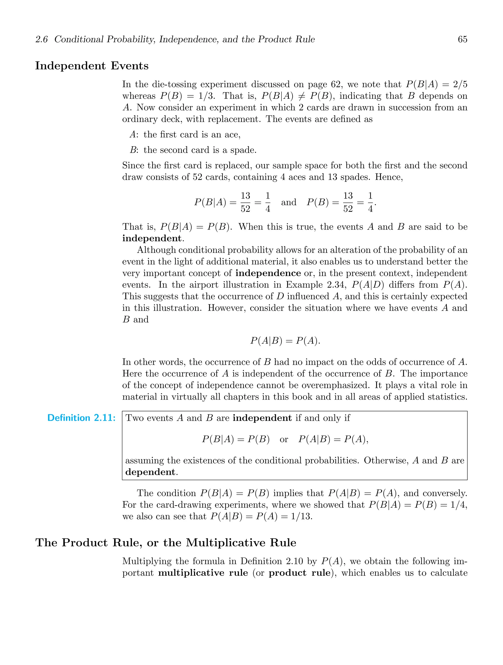 2.6 Conditional Probability, Independence, and the Product Rule 65
Independent Events
In the die-tossing experiment discussed on page 62, we note that P(B|A) = 2/5
whereas P(B) = 1/3. That is, P(B|A) = P(B), indicating that B depends on
A. Now consider an experiment in which 2 cards are drawn in succession from an
ordinary deck, with replacement. The events are deﬁned as
A: the ﬁrst card is an ace,
B: the second card is a spade.
Since the ﬁrst card is replaced, our sample space for both the ﬁrst and the second
draw consists of 52 cards, containing 4 aces and 13 spades. Hence,
P(B|A) =
13
52
=
1
4
and P(B) =
13
52
=
1
4
.
That is, P(B|A) = P(B). When this is true, the events A and B are said to be
independent.
Although conditional probability allows for an alteration of the probability of an
event in the light of additional material, it also enables us to understand better the
very important concept of independence or, in the present context, independent
events. In the airport illustration in Example 2.34, P(A|D) diﬀers from P(A).
This suggests that the occurrence of D inﬂuenced A, and this is certainly expected
in this illustration. However, consider the situation where we have events A and
B and
P(A|B) = P(A).
In other words, the occurrence of B had no impact on the odds of occurrence of A.
Here the occurrence of A is independent of the occurrence of B. The importance
of the concept of independence cannot be overemphasized. It plays a vital role in
material in virtually all chapters in this book and in all areas of applied statistics.
Definition 2.11: Two events A and B are independent if and only if
P(B|A) = P(B) or P(A|B) = P(A),
assuming the existences of the conditional probabilities. Otherwise, A and B are
dependent.
The condition P(B|A) = P(B) implies that P(A|B) = P(A), and conversely.
For the card-drawing experiments, where we showed that P(B|A) = P(B) = 1/4,
we also can see that P(A|B) = P(A) = 1/13.
The Product Rule, or the Multiplicative Rule
Multiplying the formula in Deﬁnition 2.10 by P(A), we obtain the following im-
portant multiplicative rule (or product rule), which enables us to calculate
 