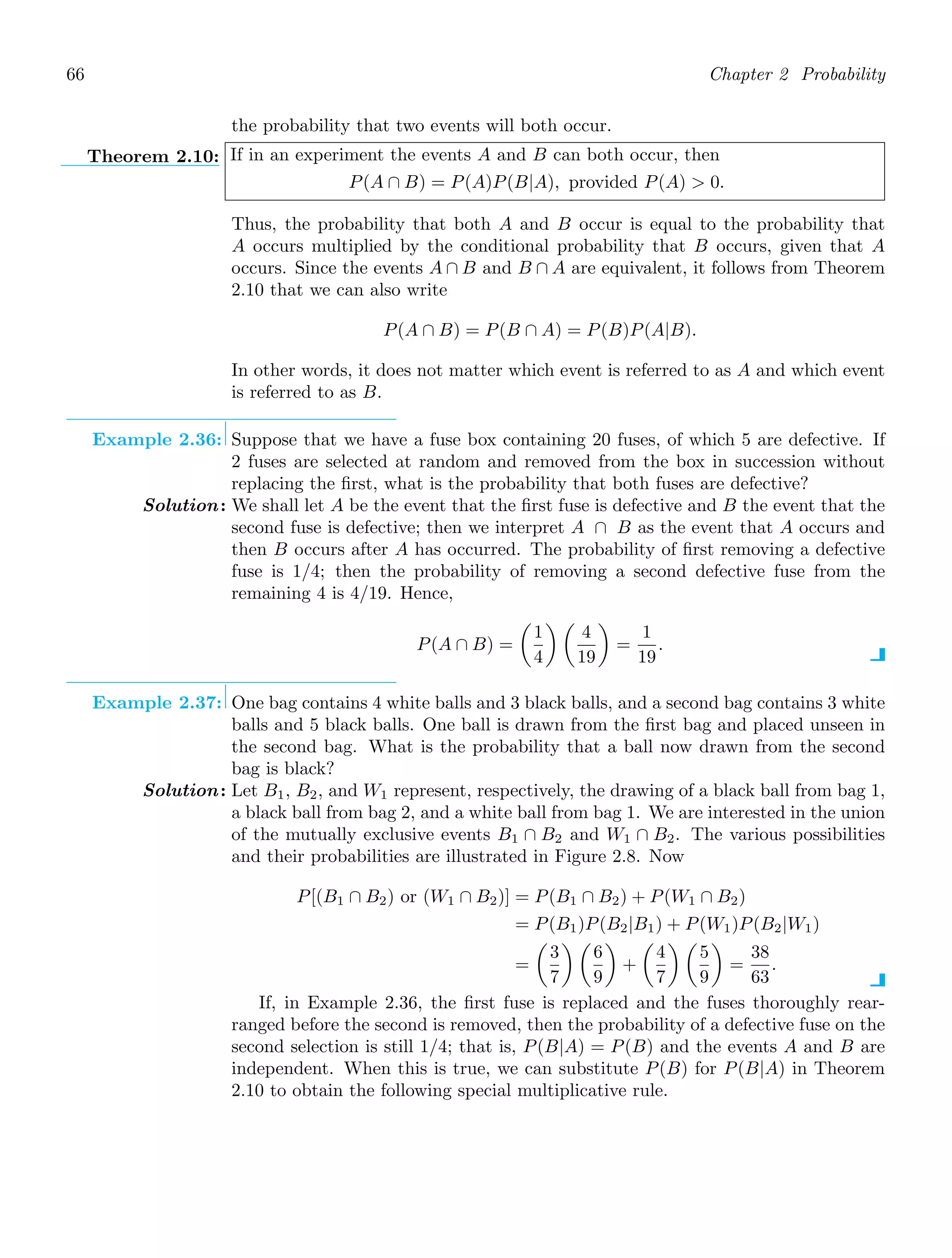 66 Chapter 2 Probability
the probability that two events will both occur.
Theorem 2.10: If in an experiment the events A and B can both occur, then
P(A ∩ B) = P(A)P(B|A), provided P(A)  0.
Thus, the probability that both A and B occur is equal to the probability that
A occurs multiplied by the conditional probability that B occurs, given that A
occurs. Since the events A ∩ B and B ∩ A are equivalent, it follows from Theorem
2.10 that we can also write
P(A ∩ B) = P(B ∩ A) = P(B)P(A|B).
In other words, it does not matter which event is referred to as A and which event
is referred to as B.
Example 2.36: Suppose that we have a fuse box containing 20 fuses, of which 5 are defective. If
2 fuses are selected at random and removed from the box in succession without
replacing the ﬁrst, what is the probability that both fuses are defective?
Solution: We shall let A be the event that the ﬁrst fuse is defective and B the event that the
second fuse is defective; then we interpret A ∩ B as the event that A occurs and
then B occurs after A has occurred. The probability of ﬁrst removing a defective
fuse is 1/4; then the probability of removing a second defective fuse from the
remaining 4 is 4/19. Hence,
P(A ∩ B) =

1
4
 
4
19

=
1
19
.
Example 2.37: One bag contains 4 white balls and 3 black balls, and a second bag contains 3 white
balls and 5 black balls. One ball is drawn from the ﬁrst bag and placed unseen in
the second bag. What is the probability that a ball now drawn from the second
bag is black?
Solution: Let B1, B2, and W1 represent, respectively, the drawing of a black ball from bag 1,
a black ball from bag 2, and a white ball from bag 1. We are interested in the union
of the mutually exclusive events B1 ∩ B2 and W1 ∩ B2. The various possibilities
and their probabilities are illustrated in Figure 2.8. Now
P[(B1 ∩ B2) or (W1 ∩ B2)] = P(B1 ∩ B2) + P(W1 ∩ B2)
= P(B1)P(B2|B1) + P(W1)P(B2|W1)
=

3
7
 
6
9

+

4
7
 
5
9

=
38
63
.
If, in Example 2.36, the ﬁrst fuse is replaced and the fuses thoroughly rear-
ranged before the second is removed, then the probability of a defective fuse on the
second selection is still 1/4; that is, P(B|A) = P(B) and the events A and B are
independent. When this is true, we can substitute P(B) for P(B|A) in Theorem
2.10 to obtain the following special multiplicative rule.
 