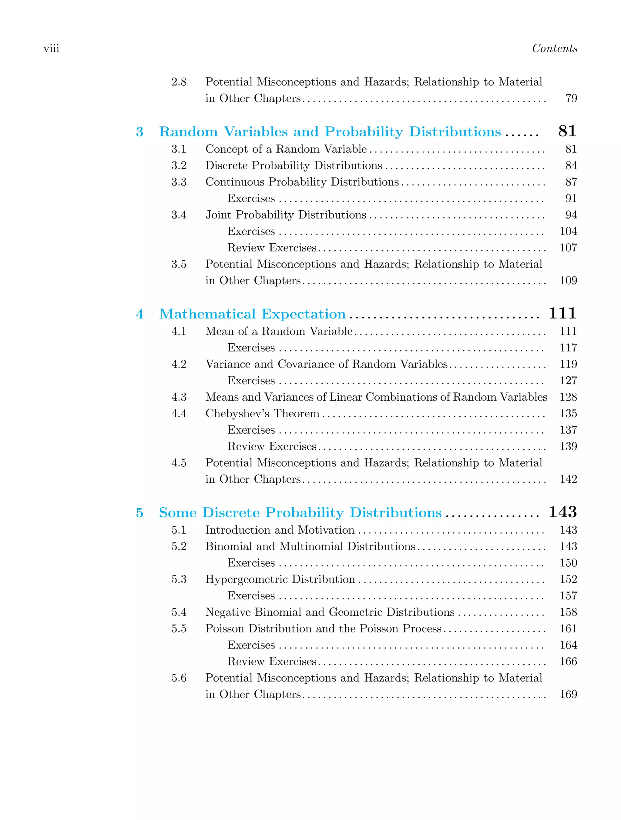 viii Contents
2.8 Potential Misconceptions and Hazards; Relationship to Material
in Other Chapters. . . . . . . . . . . . . . . . . . . . . . . . . . . . . . . . . . . . . . . . . . . . . . . 79
3 Random Variables and Probability Distributions . . . . . . 81
3.1 Concept of a Random Variable . . . . . . . . . . . . . . . . . . . . . . . . . . . . . . . . . . 81
3.2 Discrete Probability Distributions . . . . . . . . . . . . . . . . . . . . . . . . . . . . . . . 84
3.3 Continuous Probability Distributions . . . . . . . . . . . . . . . . . . . . . . . . . . . . 87
Exercises . . . . . . . . . . . . . . . . . . . . . . . . . . . . . . . . . . . . . . . . . . . . . . . . . . . 91
3.4 Joint Probability Distributions . . . . . . . . . . . . . . . . . . . . . . . . . . . . . . . . . . 94
Exercises . . . . . . . . . . . . . . . . . . . . . . . . . . . . . . . . . . . . . . . . . . . . . . . . . . . 104
Review Exercises. . . . . . . . . . . . . . . . . . . . . . . . . . . . . . . . . . . . . . . . . . . . 107
3.5 Potential Misconceptions and Hazards; Relationship to Material
in Other Chapters. . . . . . . . . . . . . . . . . . . . . . . . . . . . . . . . . . . . . . . . . . . . . . . 109
4 Mathematical Expectation . . . . . . . . . . . . . . . . . . . . . . . . . . . . . . . . 111
4.1 Mean of a Random Variable. . . . . . . . . . . . . . . . . . . . . . . . . . . . . . . . . . . . . 111
Exercises . . . . . . . . . . . . . . . . . . . . . . . . . . . . . . . . . . . . . . . . . . . . . . . . . . . 117
4.2 Variance and Covariance of Random Variables. . . . . . . . . . . . . . . . . . . 119
Exercises . . . . . . . . . . . . . . . . . . . . . . . . . . . . . . . . . . . . . . . . . . . . . . . . . . . 127
4.3 Means and Variances of Linear Combinations of Random Variables 128
4.4 Chebyshev’s Theorem . . . . . . . . . . . . . . . . . . . . . . . . . . . . . . . . . . . . . . . . . . . 135
Exercises . . . . . . . . . . . . . . . . . . . . . . . . . . . . . . . . . . . . . . . . . . . . . . . . . . . 137
Review Exercises. . . . . . . . . . . . . . . . . . . . . . . . . . . . . . . . . . . . . . . . . . . . 139
4.5 Potential Misconceptions and Hazards; Relationship to Material
in Other Chapters. . . . . . . . . . . . . . . . . . . . . . . . . . . . . . . . . . . . . . . . . . . . . . . 142
5 Some Discrete Probability Distributions . . . . . . . . . . . . . . . . 143
5.1 Introduction and Motivation . . . . . . . . . . . . . . . . . . . . . . . . . . . . . . . . . . . . 143
5.2 Binomial and Multinomial Distributions. . . . . . . . . . . . . . . . . . . . . . . . . 143
Exercises . . . . . . . . . . . . . . . . . . . . . . . . . . . . . . . . . . . . . . . . . . . . . . . . . . . 150
5.3 Hypergeometric Distribution . . . . . . . . . . . . . . . . . . . . . . . . . . . . . . . . . . . . 152
Exercises . . . . . . . . . . . . . . . . . . . . . . . . . . . . . . . . . . . . . . . . . . . . . . . . . . . 157
5.4 Negative Binomial and Geometric Distributions . . . . . . . . . . . . . . . . . 158
5.5 Poisson Distribution and the Poisson Process. . . . . . . . . . . . . . . . . . . . 161
Exercises . . . . . . . . . . . . . . . . . . . . . . . . . . . . . . . . . . . . . . . . . . . . . . . . . . . 164
Review Exercises. . . . . . . . . . . . . . . . . . . . . . . . . . . . . . . . . . . . . . . . . . . . 166
5.6 Potential Misconceptions and Hazards; Relationship to Material
in Other Chapters. . . . . . . . . . . . . . . . . . . . . . . . . . . . . . . . . . . . . . . . . . . . . . . 169
 
