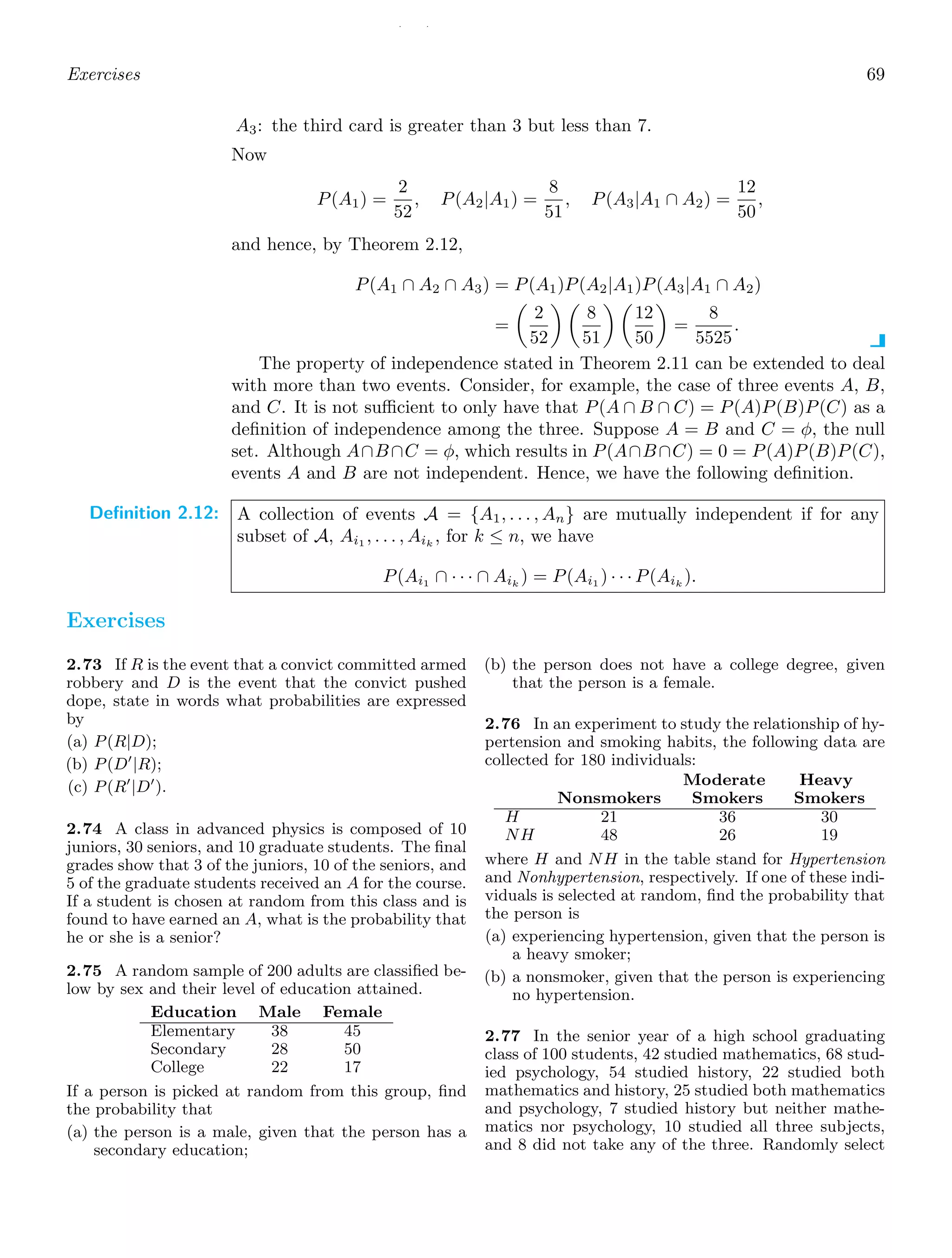 / /
Exercises 69
A3: the third card is greater than 3 but less than 7.
Now
P(A1) =
2
52
, P(A2|A1) =
8
51
, P(A3|A1 ∩ A2) =
12
50
,
and hence, by Theorem 2.12,
P(A1 ∩ A2 ∩ A3) = P(A1)P(A2|A1)P(A3|A1 ∩ A2)
=

2
52
 
8
51
 
12
50

=
8
5525
.
The property of independence stated in Theorem 2.11 can be extended to deal
with more than two events. Consider, for example, the case of three events A, B,
and C. It is not suﬃcient to only have that P(A ∩ B ∩ C) = P(A)P(B)P(C) as a
deﬁnition of independence among the three. Suppose A = B and C = φ, the null
set. Although A∩B∩C = φ, which results in P(A∩B∩C) = 0 = P(A)P(B)P(C),
events A and B are not independent. Hence, we have the following deﬁnition.
Definition 2.12: A collection of events A = {A1, . . . , An} are mutually independent if for any
subset of A, Ai1 , . . . , Aik
, for k ≤ n, we have
P(Ai1
∩ · · · ∩ Aik
) = P(Ai1
) · · · P(Aik
).
Exercises
2.73 If R is the event that a convict committed armed
robbery and D is the event that the convict pushed
dope, state in words what probabilities are expressed
by
(a) P(R|D);
(b) P(D′
|R);
(c) P(R′
|D′
).
2.74 A class in advanced physics is composed of 10
juniors, 30 seniors, and 10 graduate students. The ﬁnal
grades show that 3 of the juniors, 10 of the seniors, and
5 of the graduate students received an A for the course.
If a student is chosen at random from this class and is
found to have earned an A, what is the probability that
he or she is a senior?
2.75 A random sample of 200 adults are classiﬁed be-
low by sex and their level of education attained.
Education Male Female
Elementary 38 45
Secondary 28 50
College 22 17
If a person is picked at random from this group, ﬁnd
the probability that
(a) the person is a male, given that the person has a
secondary education;
(b) the person does not have a college degree, given
that the person is a female.
2.76 In an experiment to study the relationship of hy-
pertension and smoking habits, the following data are
collected for 180 individuals:
Moderate Heavy
Nonsmokers Smokers Smokers
H 21 36 30
NH 48 26 19
where H and NH in the table stand for Hypertension
and Nonhypertension, respectively. If one of these indi-
viduals is selected at random, ﬁnd the probability that
the person is
(a) experiencing hypertension, given that the person is
a heavy smoker;
(b) a nonsmoker, given that the person is experiencing
no hypertension.
2.77 In the senior year of a high school graduating
class of 100 students, 42 studied mathematics, 68 stud-
ied psychology, 54 studied history, 22 studied both
mathematics and history, 25 studied both mathematics
and psychology, 7 studied history but neither mathe-
matics nor psychology, 10 studied all three subjects,
and 8 did not take any of the three. Randomly select
 