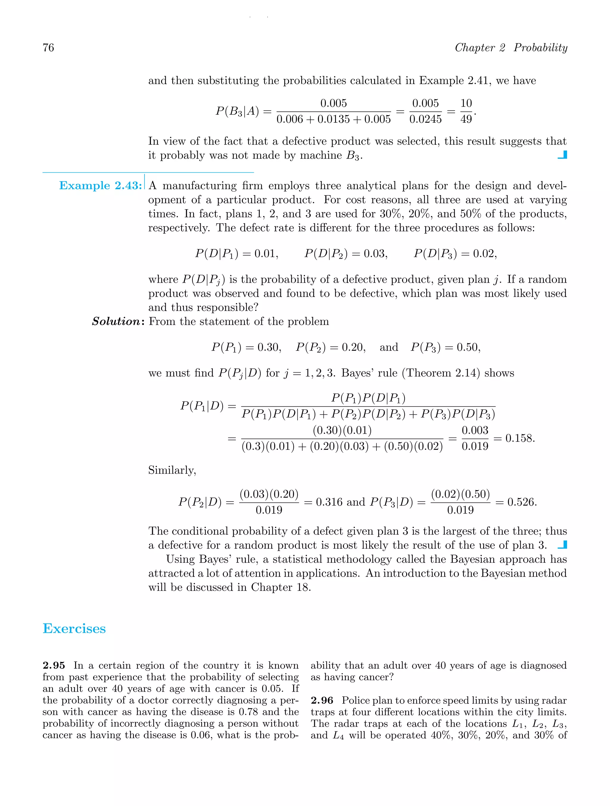 / /
76 Chapter 2 Probability
and then substituting the probabilities calculated in Example 2.41, we have
P(B3|A) =
0.005
0.006 + 0.0135 + 0.005
=
0.005
0.0245
=
10
49
.
In view of the fact that a defective product was selected, this result suggests that
it probably was not made by machine B3.
Example 2.43: A manufacturing ﬁrm employs three analytical plans for the design and devel-
opment of a particular product. For cost reasons, all three are used at varying
times. In fact, plans 1, 2, and 3 are used for 30%, 20%, and 50% of the products,
respectively. The defect rate is diﬀerent for the three procedures as follows:
P(D|P1) = 0.01, P(D|P2) = 0.03, P(D|P3) = 0.02,
where P(D|Pj) is the probability of a defective product, given plan j. If a random
product was observed and found to be defective, which plan was most likely used
and thus responsible?
Solution: From the statement of the problem
P(P1) = 0.30, P(P2) = 0.20, and P(P3) = 0.50,
we must ﬁnd P(Pj|D) for j = 1, 2, 3. Bayes’ rule (Theorem 2.14) shows
P(P1|D) =
P(P1)P(D|P1)
P(P1)P(D|P1) + P(P2)P(D|P2) + P(P3)P(D|P3)
=
(0.30)(0.01)
(0.3)(0.01) + (0.20)(0.03) + (0.50)(0.02)
=
0.003
0.019
= 0.158.
Similarly,
P(P2|D) =
(0.03)(0.20)
0.019
= 0.316 and P(P3|D) =
(0.02)(0.50)
0.019
= 0.526.
The conditional probability of a defect given plan 3 is the largest of the three; thus
a defective for a random product is most likely the result of the use of plan 3.
Using Bayes’ rule, a statistical methodology called the Bayesian approach has
attracted a lot of attention in applications. An introduction to the Bayesian method
will be discussed in Chapter 18.
Exercises
2.95 In a certain region of the country it is known
from past experience that the probability of selecting
an adult over 40 years of age with cancer is 0.05. If
the probability of a doctor correctly diagnosing a per-
son with cancer as having the disease is 0.78 and the
probability of incorrectly diagnosing a person without
cancer as having the disease is 0.06, what is the prob-
ability that an adult over 40 years of age is diagnosed
as having cancer?
2.96 Police plan to enforce speed limits by using radar
traps at four diﬀerent locations within the city limits.
The radar traps at each of the locations L1, L2, L3,
and L4 will be operated 40%, 30%, 20%, and 30% of
 
