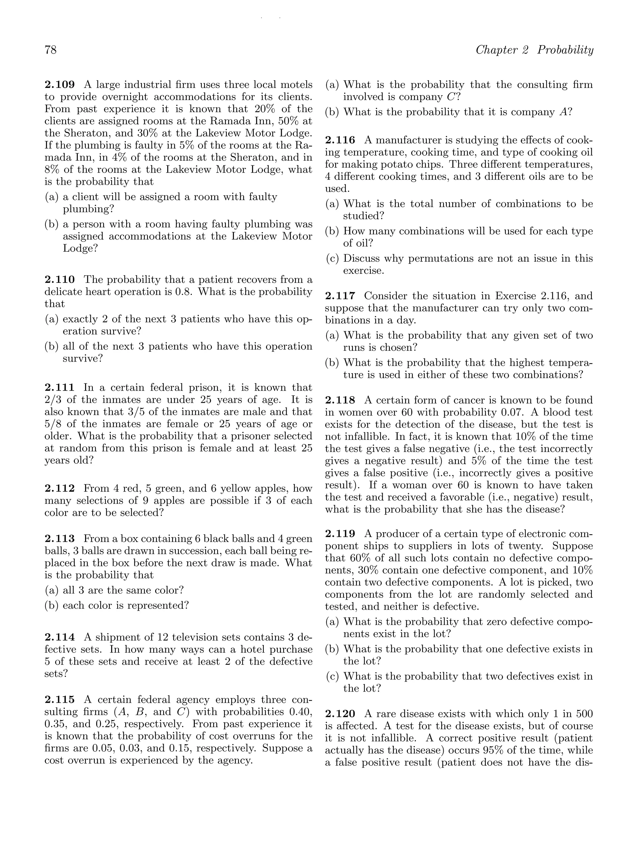 / /
78 Chapter 2 Probability
2.109 A large industrial ﬁrm uses three local motels
to provide overnight accommodations for its clients.
From past experience it is known that 20% of the
clients are assigned rooms at the Ramada Inn, 50% at
the Sheraton, and 30% at the Lakeview Motor Lodge.
If the plumbing is faulty in 5% of the rooms at the Ra-
mada Inn, in 4% of the rooms at the Sheraton, and in
8% of the rooms at the Lakeview Motor Lodge, what
is the probability that
(a) a client will be assigned a room with faulty
plumbing?
(b) a person with a room having faulty plumbing was
assigned accommodations at the Lakeview Motor
Lodge?
2.110 The probability that a patient recovers from a
delicate heart operation is 0.8. What is the probability
that
(a) exactly 2 of the next 3 patients who have this op-
eration survive?
(b) all of the next 3 patients who have this operation
survive?
2.111 In a certain federal prison, it is known that
2/3 of the inmates are under 25 years of age. It is
also known that 3/5 of the inmates are male and that
5/8 of the inmates are female or 25 years of age or
older. What is the probability that a prisoner selected
at random from this prison is female and at least 25
years old?
2.112 From 4 red, 5 green, and 6 yellow apples, how
many selections of 9 apples are possible if 3 of each
color are to be selected?
2.113 From a box containing 6 black balls and 4 green
balls, 3 balls are drawn in succession, each ball being re-
placed in the box before the next draw is made. What
is the probability that
(a) all 3 are the same color?
(b) each color is represented?
2.114 A shipment of 12 television sets contains 3 de-
fective sets. In how many ways can a hotel purchase
5 of these sets and receive at least 2 of the defective
sets?
2.115 A certain federal agency employs three con-
sulting ﬁrms (A, B, and C) with probabilities 0.40,
0.35, and 0.25, respectively. From past experience it
is known that the probability of cost overruns for the
ﬁrms are 0.05, 0.03, and 0.15, respectively. Suppose a
cost overrun is experienced by the agency.
(a) What is the probability that the consulting ﬁrm
involved is company C?
(b) What is the probability that it is company A?
2.116 A manufacturer is studying the eﬀects of cook-
ing temperature, cooking time, and type of cooking oil
for making potato chips. Three diﬀerent temperatures,
4 diﬀerent cooking times, and 3 diﬀerent oils are to be
used.
(a) What is the total number of combinations to be
studied?
(b) How many combinations will be used for each type
of oil?
(c) Discuss why permutations are not an issue in this
exercise.
2.117 Consider the situation in Exercise 2.116, and
suppose that the manufacturer can try only two com-
binations in a day.
(a) What is the probability that any given set of two
runs is chosen?
(b) What is the probability that the highest tempera-
ture is used in either of these two combinations?
2.118 A certain form of cancer is known to be found
in women over 60 with probability 0.07. A blood test
exists for the detection of the disease, but the test is
not infallible. In fact, it is known that 10% of the time
the test gives a false negative (i.e., the test incorrectly
gives a negative result) and 5% of the time the test
gives a false positive (i.e., incorrectly gives a positive
result). If a woman over 60 is known to have taken
the test and received a favorable (i.e., negative) result,
what is the probability that she has the disease?
2.119 A producer of a certain type of electronic com-
ponent ships to suppliers in lots of twenty. Suppose
that 60% of all such lots contain no defective compo-
nents, 30% contain one defective component, and 10%
contain two defective components. A lot is picked, two
components from the lot are randomly selected and
tested, and neither is defective.
(a) What is the probability that zero defective compo-
nents exist in the lot?
(b) What is the probability that one defective exists in
the lot?
(c) What is the probability that two defectives exist in
the lot?
2.120 A rare disease exists with which only 1 in 500
is aﬀected. A test for the disease exists, but of course
it is not infallible. A correct positive result (patient
actually has the disease) occurs 95% of the time, while
a false positive result (patient does not have the dis-
 