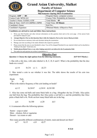 Page 1 of 2
Grand Asian University, Sialkot
Faculty of Science
Department of Computer Science
Mid Semester (Spring 2023) Examination
Program: ADP / BS Program Name: computer science
Course Code: MTH-163 Course Title: Probability & Statistics
Teacher’s Name: SAIMA ATIF Total Marks: 05
Date & Time: 14-07-23/2.00PM-3.30PM Total Time: 10 Minute
Candidate's Name: Roll No.:
Candidate's Signature Obtained Marks: (Objective Part)
Candidates are advised to read and follow these instructions:
1. Write your Roll Number and other relevant information on this question sheet and on the cover page of the answer book
provided for subjective part..
2. Attempt Objective Part on this Question Sheet while the Subjective Part on the Answer Book provided.
3. Do not share/borrow stationery items and calculator during the examination.
4. Manage your time according to the marks allotted to the respective questions.
5. Please ensure that the area in your threshold is clean. You will be charged//Punished for any material which can be classified as
‘helping in the paper’ found near you.
6. Mobile phones/Books/Notes or any other helping material is not allowed in the Examination Hall.
7. The marks for each question are written in parentheses ( ).
Objective Part
Question 1: Choose the right options from the following statements. (0.5*10=5 Marks )
1. Ifan rolls a fair dice, with sides labeled A, B, C, D, E and F. What is the probability that the dice
lands on a vowel?
a).1/6 b) 2/6 c). ½ d).2/3
2. Max tested a coin to see whether it was fair. The table shows the results of his coin toss
experiment:
Heads Tails
26 41
What is the relative frequency of the coin landing on heads?
a).1/2 b).26/67 c).26/41 d).26/100
3. Alice has some red balls and some black balls in a bag. Altogether she has 25 balls. Alice picks
one ball from the bag. The probability that Alice picks a red ball is x and the probability that Alice
picks a black ball is 4x. Work out how many black balls are in the bag.
a).6 b).100 c).20 d).5
4. A restaurant offers the following options:
Starter – soup or salad
Main – chicken, fish or vegetarian
Dessert – ice cream or cake
How many possible different combinations of starter, main and dessert are there?
a).7 b).12 c).8 d).27
P.T.O
 