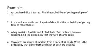 Examples
1. An unbiased dice is tossed. Find the probability of getting multiple of
3.
2. In a simultaneous throw of a pair of dice, find the probability of getting
total of more than 7.
3. A bag contains 6 white and 4 black balls. Two balls are drawn at
random. Find the probability that they are of same color.
4. Two cards are drawn at random from a pack of 52 cards. What is the
probability that either both are black or both are queens?
 