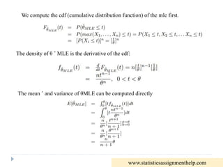 We compute the cdf (cumulative distribution function) of the mle first.
The density of θ ˆ MLE is the derivative of the cdf:
The mean ˆ and variance of θMLE can be computed directly
www.statisticsassignmenthelp.com
 