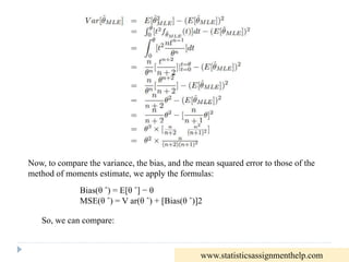 Now, to compare the variance, the bias, and the mean squared error to those of the
method of moments estimate, we apply the formulas:
Bias(θ ˆ) = E[θ ˆ] − θ
MSE(θ ˆ) = V ar(θ ˆ) + [Bias(θ ˆ)]2
So, we can compare:
www.statisticsassignmenthelp.com
 