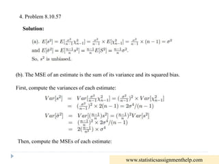 4. Problem 8.10.57
Solution:
(b). The MSE of an estimate is the sum of its variance and its squared bias.
First, compute the variances of each estimate:
Then, compute the MSEs of each estimate:
www.statisticsassignmenthelp.com
 