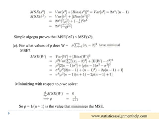 Simple algegra proves that MSE(ˆσ2) < MSE(s2).
(c). For what values of ρ does W =
MSE?
Minimizing with respect to ρ we solve:
So ρ = 1/(n + 1) is the value that minimizes the MSE.
www.statisticsassignmenthelp.com
 