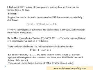 1. Problem 8.10.27; instead of 5 components, suppose there are 8 and that the
first one fails at 50 days.
Suppose that certain electronic components have lifetimes that are exponentially
distributed
Five new components are put on test. The first one fails at 100 days, and no further
observations are recorded.
By the Hint (Example A of Section 3.7), let T1, T2, . . . , Tn be the time until failure
of n components (we shall set n = 8 below).
These random variables are i.i.d. with cumulative distribution function
FT (t) = 1 − exp(−t/τ )
Let TMIN = min(T1, T2, . . . , Tn) be the shortest time to failure. (If a system
operates with components 1-n connected in a series, then TMIN is the time until
failure of the sytem.)
The cumulative distribution function of TMin, FTMIN (t) must satisfy:
Solution:
www.statisticsassignmenthelp.com
 