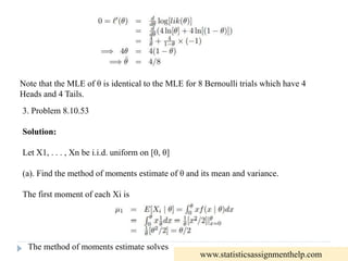 Note that the MLE of θ is identical to the MLE for 8 Bernoulli trials which have 4
Heads and 4 Tails.
3. Problem 8.10.53
Solution:
Let X1, . . . , Xn be i.i.d. uniform on [0, θ]
(a). Find the method of moments estimate of θ and its mean and variance.
The first moment of each Xi is
The method of moments estimate solves
www.statisticsassignmenthelp.com
 