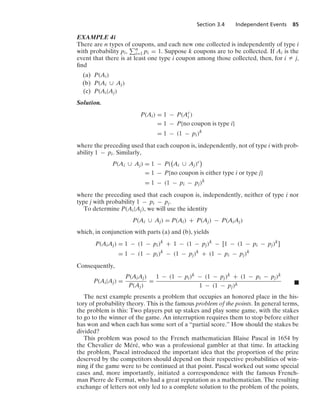 Section 3.4 Independent Events 85
EXAMPLE 4i
There are n types of coupons, and each new one collected is independently of type i
with probability pi, n
i=1 pi = 1. Suppose k coupons are to be collected. If Ai is the
event that there is at least one type i coupon among those collected, then, for i Z j,
ﬁnd
(a) P(Ai)
(b) P(Ai ∪ Aj)
(c) P(Ai|Aj)
Solution.
P(Ai) = 1 − P(Ac
i )
= 1 − P{no coupon is type i}
= 1 − (1 − pi)k
where the preceding used that each coupon is, independently, not of type i with prob-
ability 1 − pi. Similarly,
P(Ai ∪ Aj) = 1 − P(

Ai ∪ Aj)c

= 1 − P{no coupon is either type i or type j}
= 1 − (1 − pi − pj)k
where the preceding used that each coupon is, independently, neither of type i nor
type j with probability 1 − pi − pj.
To determine P(Ai|Aj), we will use the identity
P(Ai ∪ Aj) = P(Ai) + P(Aj) − P(AiAj)
which, in conjunction with parts (a) and (b), yields
P(AiAj) = 1 − (1 − pi)k
+ 1 − (1 − pj)k
− [1 − (1 − pi − pj)k
]
= 1 − (1 − pi)k
− (1 − pj)k
+ (1 − pi − pj)k
Consequently,
P(Ai|Aj) =
P(AiAj)
P(Aj)
=
1 − (1 − pi)k − (1 − pj)k + (1 − pi − pj)k
1 − (1 − pj)k .
The next example presents a problem that occupies an honored place in the his-
tory of probability theory. This is the famous problem of the points. In general terms,
the problem is this: Two players put up stakes and play some game, with the stakes
to go to the winner of the game. An interruption requires them to stop before either
has won and when each has some sort of a “partial score.” How should the stakes be
divided?
This problem was posed to the French mathematician Blaise Pascal in 1654 by
the Chevalier de Méré, who was a professional gambler at that time. In attacking
the problem, Pascal introduced the important idea that the proportion of the prize
deserved by the competitors should depend on their respective probabilities of win-
ning if the game were to be continued at that point. Pascal worked out some special
cases and, more importantly, initiated a correspondence with the famous French-
man Pierre de Fermat, who had a great reputation as a mathematician. The resulting
exchange of letters not only led to a complete solution to the problem of the points,
 