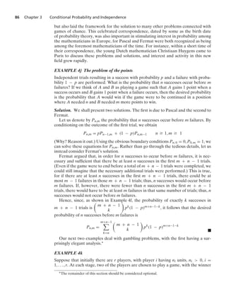 86 Chapter 3 Conditional Probability and Independence
but also laid the framework for the solution to many other problems connected with
games of chance. This celebrated correspondence, dated by some as the birth date
of probability theory, was also important in stimulating interest in probability among
the mathematicians in Europe, for Pascal and Fermat were both recognized as being
among the foremost mathematicians of the time. For instance, within a short time of
their correspondence, the young Dutch mathematician Christiaan Huygens came to
Paris to discuss these problems and solutions, and interest and activity in this new
ﬁeld grew rapidly.
EXAMPLE 4j The problem of the points
Independent trials resulting in a success with probability p and a failure with proba-
bility 1 − p are performed. What is the probability that n successes occur before m
failures? If we think of A and B as playing a game such that A gains 1 point when a
success occurs and B gains 1 point when a failure occurs, then the desired probability
is the probability that A would win if the game were to be continued in a position
where A needed n and B needed m more points to win.
Solution. We shall present two solutions. The ﬁrst is due to Pascal and the second to
Fermat.
Let us denote by Pn,m the probability that n successes occur before m failures. By
conditioning on the outcome of the ﬁrst trial, we obtain
Pn,m = pPn−1,m + (1 − p)Pn,m−1 n Ú 1, m Ú 1
(Why? Reason it out.) Using the obvious boundary conditions Pn, 0 = 0, P0, m = 1, we
can solve these equations for Pn,m. Rather than go through the tedious details, let us
instead consider Fermat’s solution.
Fermat argued that, in order for n successes to occur before m failures, it is nec-
essary and sufﬁcient that there be at least n successes in the ﬁrst m + n − 1 trials.
(Even if the game were to end before a total of m + n − 1 trials were completed, we
could still imagine that the necessary additional trials were performed.) This is true,
for if there are at least n successes in the ﬁrst m + n − 1 trials, there could be at
most m − 1 failures in those m + n − 1 trials; thus, n successes would occur before
m failures. If, however, there were fewer than n successes in the ﬁrst m + n − 1
trials, there would have to be at least m failures in that same number of trials; thus, n
successes would not occur before m failures.
Hence, since, as shown in Example 4f, the probability of exactly k successes in
m + n − 1 trials is

m + n − 1
k

pk(1 − p)m+n−1−k, it follows that the desired
probability of n successes before m failures is
Pn,m =
m+n−1

k=n

m + n − 1
k

pk
(1 − p)m+n−1−k
.
Our next two examples deal with gambling problems, with the ﬁrst having a sur-
prisingly elegant analysis.∗
EXAMPLE 4k
Suppose that initially there are r players, with player i having ni units, ni  0, i =
1, ... , r. At each stage, two of the players are chosen to play a game, with the winner
∗The remainder of this section should be considered optional.
 