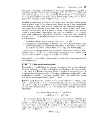 Section 3.4 Independent Events 87
of the game receiving 1 unit from the loser. Any player whose fortune drops to 0 is
eliminated, and this continues until a single player has all n K r
i=1 ni units, with
that player designated as the victor. Assuming that the results of successive games
are independent and that each game is equally likely to be won by either of its two
players, ﬁnd Pi, the probability that player i is the victor?
Solution. To begin, suppose that there are n players, with each player initially having
1 unit. Consider player i. Each stage she plays will be equally likely to result in her
either winning or losing 1 unit, with the results from each stage being independent.
In addition, she will continue to play stages until her fortune becomes either 0 or n.
Because this is the same for all n players, it follows that each player has the same
chance of being the victor, implying that each player has probability 1/n of being the
victor. Now, suppose these n players are divided into r teams, with team i containing
ni players, i = 1, ... , r. Then the probability that the victor is a member of team i is
ni/n. But because
(a) team i initially has a total fortune of ni units, i = 1, ... , r, and
(b) each game played by members of different teams is equally likely to be won by
either player and results in the fortune of members of the winning team increas-
ing by 1 and the fortune of the members of the losing team decreasing by 1,
it is easy to see that the probability that the victor is from team i is exactly the prob-
ability we desire. Thus, Pi = ni/n. Interestingly, our argument shows that this result
does not depend on how the players in each stage are chosen. .
In the gambler’s ruin problem, there are only 2 gamblers, but they are not assumed
to be of equal skill.
EXAMPLE 4l The gambler’s ruin problem
Two gamblers, A and B, bet on the outcomes of successive ﬂips of a coin. On each
ﬂip, if the coin comes up heads, A collects 1 unit from B, whereas if it comes up tails,
A pays 1 unit to B. They continue to do this until one of them runs out of money. If
it is assumed that the successive ﬂips of the coin are independent and each ﬂip results
in a head with probability p, what is the probability that A ends up with all the money
if he starts with i units and B starts with N − i units?
Solution. Let E denote the event that A ends up with all the money when he starts
with i and B starts with N − i, and to make clear the dependence on the initial fortune
of A, let Pi = P(E). We shall obtain an expression for P(E) by conditioning on the
outcome of the ﬁrst ﬂip as follows: Let H denote the event that the ﬁrst ﬂip lands on
heads; then
Pi = P(E) = P(E|H)P(H) + P(E|Hc
)P(Hc
)
= pP(E|H) + (1 − p)P(E|Hc
)
Now, given that the ﬁrst ﬂip lands on heads, the situation after the ﬁrst bet is that
A has i + 1 units and B has N − (i + 1). Since the successive ﬂips are assumed to
be independent with a common probability p of heads, it follows that, from that point
on, A’s probability of winning all the money is exactly the same as if the game were
just starting with A having an initial fortune of i + 1 and B having an initial fortune
of N − (i + 1). Therefore,
P(E|H) = Pi+1
 