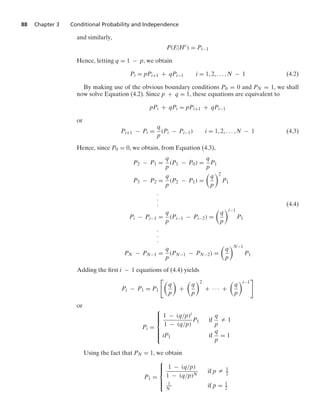 88 Chapter 3 Conditional Probability and Independence
and similarly,
P(E|Hc
) = Pi−1
Hence, letting q = 1 − p, we obtain
Pi = pPi+1 + qPi−1 i = 1, 2, ... , N − 1 (4.2)
By making use of the obvious boundary conditions P0 = 0 and PN = 1, we shall
now solve Equation (4.2). Since p + q = 1, these equations are equivalent to
pPi + qPi = pPi+1 + qPi−1
or
Pi+1 − Pi =
q
p
(Pi − Pi−1) i = 1, 2, ... , N − 1 (4.3)
Hence, since P0 = 0, we obtain, from Equation (4.3),
P2 − P1 =
q
p
(P1 − P0) =
q
p
P1
P3 − P2 =
q
p
(P2 − P1) =

q
p
2
P1
.
.
. (4.4)
Pi − Pi−1 =
q
p
(Pi−1 − Pi−2) =

q
p
i−1
P1
.
.
.
PN − PN−1 =
q
p
(PN−1 − PN−2) =

q
p
N−1
P1
Adding the ﬁrst i − 1 equations of (4.4) yields
Pi − P1 = P1

q
p

+

q
p
2
+ · · · +

q
p
i−1

or
Pi =
⎧
⎪
⎪
⎪
⎨
⎪
⎪
⎪
⎩
1 − (q/p)i
1 − (q/p)
P1 if
q
p
Z 1
iP1 if
q
p
= 1
Using the fact that PN = 1, we obtain
P1 =
⎧
⎪
⎪
⎨
⎪
⎪
⎩
1 − (q/p)
1 − (q/p)N
if p Z 1
2
1
N
if p = 1
2
 
