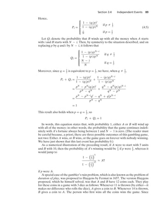 Section 3.4 Independent Events 89
Hence,
Pi =
⎧
⎪
⎪
⎨
⎪
⎪
⎩
1 − (q/p)i
1 − (q/p)N
if p Z 1
2
i
N if p = 1
2
(4.5)
Let Qi denote the probability that B winds up with all the money when A starts
with i and B starts with N − i. Then, by symmetry to the situation described, and on
replacing p by q and i by N − i, it follows that
Qi =
⎧
⎪
⎪
⎪
⎨
⎪
⎪
⎪
⎩
1 − (p/q)N−i
1 − (p/q)N
if q Z 1
2
N − i
N
if q = 1
2
Moreover, since q = 1
2 is equivalent to p = 1
2, we have, when q Z 1
2,
Pi + Qi =
1 − (q/p)i
1 − (q/p)N
+
1 − (p/q)N−i
1 − (p/q)N
=
pN − pN(q/p)i
pN − qN
+
qN − qN(p/q)N−i
qN − pN
=
pN − pN−iqi − qN + qipN−i
pN − qN
= 1
This result also holds when p = q = 1
2, so
Pi + Qi = 1
In words, this equation states that, with probability 1, either A or B will wind up
with all of the money; in other words, the probability that the game continues indeﬁ-
nitely with A’s fortune always being between 1 and N − 1 is zero. (The reader must
be careful because, a priori, there are three possible outcomes of this gambling game,
not two: Either A wins, or B wins, or the game goes on forever with nobody winning.
We have just shown that this last event has probability 0.)
As a numerical illustration of the preceding result, if A were to start with 5 units
and B with 10, then the probability of A’s winning would be 1
3 if p were 1
2 , whereas it
would jump to
1 −

2
3
5
1 −

2
3
15
L .87
if p were .6.
A special case of the gambler’s ruin problem, which is also known as the problem of
duration of play, was proposed to Huygens by Fermat in 1657. The version Huygens
proposed, which he himself solved, was that A and B have 12 coins each. They play
for these coins in a game with 3 dice as follows: Whenever 11 is thrown (by either—it
makes no difference who rolls the dice), A gives a coin to B. Whenever 14 is thrown,
B gives a coin to A. The person who ﬁrst wins all the coins wins the game. Since
 