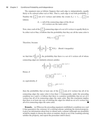 92 Chapter 3 Conditional Probability and Independence
The argument runs as follows: Suppose that each edge is, independently, equally
likely to be colored either red or blue. That is, each edge is red with probability 1
2 .
Number the

n
k

sets of k vertices and deﬁne the events Ei, i = 1, ... ,

n
k

as
follows:
Ei = {all of the connecting edges of the ith set
of k vertices are the same color}
Now, since each of the

k
2

connecting edges of a set of k vertices is equally likely to
be either red or blue, it follows that the probability that they are all the same color is
P(Ei) = 2

1
2
k(k−1)/2
Therefore, because
P
⎛
⎝

i
Ei
⎞
⎠ …

i
P(Ei) (Boole’s inequality)
we ﬁnd that P

i
Ei

, the probability that there is a set of k vertices all of whose
connecting edges are similarly colored, satisﬁes
P
⎛
⎝

i
Ei
⎞
⎠ …

n
k
 
1
2
k(k−1)/2−1
Hence, if

n
k
 
1
2
k(k−1)/2−1
 1
or, equivalently, if

n
k

 2k(k−1)/2−1
then the probability that at least one of the

n
k

sets of k vertices has all of its
connecting edges the same color is less than 1. Consequently, under the preceding
condition on n and k, it follows that there is a positive probability that no set of k
vertices has all of its connecting edges the same color. But this conclusion implies
that there is at least one way of coloring the edges for which no set of k vertices has
all of its connecting edges the same color. .
Remarks. (a) Whereas the preceding argument established a condition on n and
k that guarantees the existence of a coloring scheme satisfying the desired property,
it gives no information about how to obtain such a scheme (although one possibility
would be simply to choose the colors at random, check to see if the resulting coloring
satisﬁes the property, and repeat the procedure until it does).
 