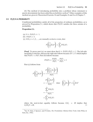 Section 3.5 P(·|F ) Is a Probability 93
(b) The method of introducing probability into a problem whose statement is
purely deterministic has been called the probabilistic method.† Other examples of this
method are given in Theoretical Exercise 24 and Examples 2t and 2u of Chapter 7.
3.5 P(·|F) IS A PROBABILITY
Conditional probabilities satisfy all of the properties of ordinary probabilities, as is
proved by Proposition 5.1, which shows that P(E|F) satisﬁes the three axioms of a
probability.
Proposition 5.1.
(a) 0 … P(E|F) … 1.
(b) P(S|F) = 1.
(c) If Ei, i = 1, 2, ..., are mutually exclusive events, then
P
⎛
⎝
q

1
Ei|F
⎞
⎠ =
q

1
P(Ei|F)
Proof. To prove part (a), we must show that 0 … P(EF)/P(F) … 1. The left-side
inequality is obvious, whereas the right side follows because EF ( F, which implies
that P(EF) … P(F). Part (b) follows because
P(S|F) =
P(SF)
P(F)
=
P(F)
P(F)
= 1
Part (c) follows from
P
⎛
⎝
q

i=1
Ei|F
⎞
⎠ =
P
⎛
⎝

q
i=1
Ei

F
⎞
⎠
P(F)
=
P

q
1
EiF

P(F)
since
⎛
⎝
q

1
Ei
⎞
⎠ F =
q

1
EiF
=
q

1
P(EiF)
P(F)
=
q

1
P(Ei|F)
where the next-to-last equality follows because EiEj = Ø implies that
EiFEjF = Ø.
†See N. Alon, J. Spencer, and P. Erdos, The Probabilistic Method (New York: John Wiley 
Sons, Inc., 1992).
 