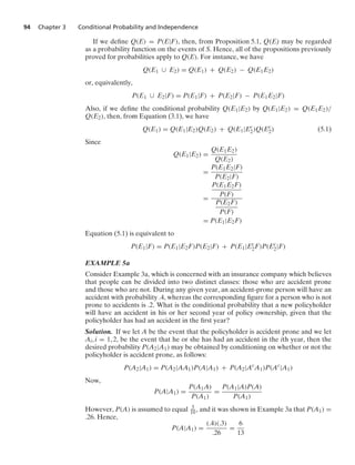 94 Chapter 3 Conditional Probability and Independence
If we deﬁne Q(E) = P(E|F), then, from Proposition 5.1, Q(E) may be regarded
as a probability function on the events of S. Hence, all of the propositions previously
proved for probabilities apply to Q(E). For instance, we have
Q(E1 ∪ E2) = Q(E1) + Q(E2) − Q(E1E2)
or, equivalently,
P(E1 ∪ E2|F) = P(E1|F) + P(E2|F) − P(E1E2|F)
Also, if we deﬁne the conditional probability Q(E1|E2) by Q(E1|E2) = Q(E1E2)/
Q(E2), then, from Equation (3.1), we have
Q(E1) = Q(E1|E2)Q(E2) + Q(E1|Ec
2)Q(Ec
2) (5.1)
Since
Q(E1|E2) =
Q(E1E2)
Q(E2)
=
P(E1E2|F)
P(E2|F)
=
P(E1E2F)
P(F)
P(E2F)
P(F)
= P(E1|E2F)
Equation (5.1) is equivalent to
P(E1|F) = P(E1|E2F)P(E2|F) + P(E1|Ec
2F)P(Ec
2|F)
EXAMPLE 5a
Consider Example 3a, which is concerned with an insurance company which believes
that people can be divided into two distinct classes: those who are accident prone
and those who are not. During any given year, an accident-prone person will have an
accident with probability .4, whereas the corresponding ﬁgure for a person who is not
prone to accidents is .2. What is the conditional probability that a new policyholder
will have an accident in his or her second year of policy ownership, given that the
policyholder has had an accident in the ﬁrst year?
Solution. If we let A be the event that the policyholder is accident prone and we let
Ai, i = 1, 2, be the event that he or she has had an accident in the ith year, then the
desired probability P(A2|A1) may be obtained by conditioning on whether or not the
policyholder is accident prone, as follows:
P(A2|A1) = P(A2|AA1)P(A|A1) + P(A2|Ac
A1)P(Ac
|A1)
Now,
P(A|A1) =
P(A1A)
P(A1)
=
P(A1|A)P(A)
P(A1)
However, P(A) is assumed to equal 3
10 , and it was shown in Example 3a that P(A1) =
.26. Hence,
P(A|A1) =
(.4)(.3)
.26
=
6
13
 