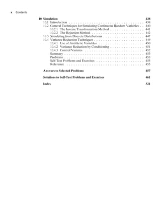 x Contents
10 Simulation 438
10.1 Introduction . . . . . . . . . . . . . . . . . . . . . . . . . . . . . . . . . 438
10.2 General Techniques for Simulating Continuous Random Variables . . 440
10.2.1 The Inverse Transformation Method . . . . . . . . . . . . . . . 441
10.2.2 The Rejection Method . . . . . . . . . . . . . . . . . . . . . . . 442
10.3 Simulating from Discrete Distributions . . . . . . . . . . . . . . . . . . 447
10.4 Variance Reduction Techniques . . . . . . . . . . . . . . . . . . . . . . 449
10.4.1 Use of Antithetic Variables . . . . . . . . . . . . . . . . . . . . 450
10.4.2 Variance Reduction by Conditioning . . . . . . . . . . . . . . . 451
10.4.3 Control Variates . . . . . . . . . . . . . . . . . . . . . . . . . . 452
Summary . . . . . . . . . . . . . . . . . . . . . . . . . . . . . . . . . . . 453
Problems . . . . . . . . . . . . . . . . . . . . . . . . . . . . . . . . . . . 453
Self-Test Problems and Exercises . . . . . . . . . . . . . . . . . . . . . 455
Reference . . . . . . . . . . . . . . . . . . . . . . . . . . . . . . . . . . 455
Answers to Selected Problems 457
Solutions to Self-Test Problems and Exercises 461
Index 521
 