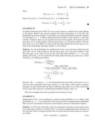 Section 3.5 P(·|F ) Is a Probability 95
Thus,
P(Ac
|A1) = 1 − P(A|A1) =
7
13
Since P(A2|AA1) = .4 and P(A2|AcA1) = .2, it follows that
P(A2|A1) = (.4)
6
13
+ (.2)
7
13
L .29
.
EXAMPLE 5b
A female chimp has given birth. It is not certain, however, which of two male chimps
is the father. Before any genetic analysis has been performed, it is felt that the
probability that male number 1 is the father is p and the probability that male number
2 is the father is 1 − p. DNA obtained from the mother, male number 1, and male
number 2 indicate that, on one speciﬁc location of the genome, the mother has the
gene pair (A, A), male number 1 has the gene pair (a, a), and male number 2 has the
gene pair (A, a). If a DNA test shows that the baby chimp has the gene pair (A, a),
what is the probability that male number 1 is the father?
Solution. Let all probabilities be conditional on the event that the mother has the
gene pair (A, A), male number 1 has the gene pair (a, a), and male number 2 has
the gene pair (A, a). Now, let Mi be the event that male number i, i = 1, 2, is the
father, and let BA,a be the event that the baby chimp has the gene pair (A, a). Then
P(M1|BA,a) is obtained as follows:
P(M1|BA,a) =
P(M1BA,a)
P(BA,a)
=
P(BA,a|M1)P(M1)
P(BA,a|M1)P(M1) + P(BA,a|M2)P(M2)
=
1 · p
1 · p + (1/2)(1 − p)
=
2p
1 + p
Because 2p
1+p  p when p  1, the information that the baby’s gene pair is (A, a)
increases the probability that male number 1 is the father. This result is intuitive
because it is more likely that the baby would have gene pair (A, a) if M1 is true than
if M2 is true (the respective conditional probabilities being 1 and 1/2). .
The next example deals with a problem in the theory of runs.
EXAMPLE 5c
Independent trials, each resulting in a success with probability p or a failure with
probability q = 1 − p, are performed. We are interested in computing the probability
that a run of n consecutive successes occurs before a run of m consecutive failures.
Solution. Let E be the event that a run of n consecutive successes occurs before a run
of m consecutive failures. To obtain P(E), we start by conditioning on the outcome of
the ﬁrst trial. That is, letting H denote the event that the ﬁrst trial results in a success,
we obtain
P(E) = pP(E|H) + qP(E|Hc
) (5.2)
 