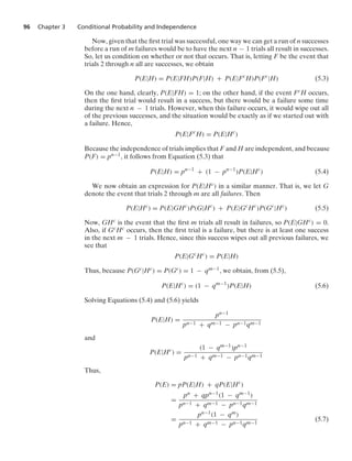 96 Chapter 3 Conditional Probability and Independence
Now, given that the ﬁrst trial was successful, one way we can get a run of n successes
before a run of m failures would be to have the next n − 1 trials all result in successes.
So, let us condition on whether or not that occurs. That is, letting F be the event that
trials 2 through n all are successes, we obtain
P(E|H) = P(E|FH)P(F|H) + P(E|Fc
H)P(Fc
|H) (5.3)
On the one hand, clearly, P(E|FH) = 1; on the other hand, if the event FcH occurs,
then the ﬁrst trial would result in a success, but there would be a failure some time
during the next n − 1 trials. However, when this failure occurs, it would wipe out all
of the previous successes, and the situation would be exactly as if we started out with
a failure. Hence,
P(E|Fc
H) = P(E|Hc
)
Because the independence of trials implies that F and H are independent, and because
P(F) = pn−1, it follows from Equation (5.3) that
P(E|H) = pn−1
+ (1 − pn−1
)P(E|Hc
) (5.4)
We now obtain an expression for P(E|Hc) in a similar manner. That is, we let G
denote the event that trials 2 through m are all failures. Then
P(E|Hc
) = P(E|GHc
)P(G|Hc
) + P(E|Gc
Hc
)P(Gc
|Hc
) (5.5)
Now, GHc is the event that the ﬁrst m trials all result in failures, so P(E|GHc) = 0.
Also, if GcHc occurs, then the ﬁrst trial is a failure, but there is at least one success
in the next m − 1 trials. Hence, since this success wipes out all previous failures, we
see that
P(E|Gc
Hc
) = P(E|H)
Thus, because P(Gc|Hc) = P(Gc) = 1 − qm−1, we obtain, from (5.5),
P(E|Hc
) = (1 − qm−1
)P(E|H) (5.6)
Solving Equations (5.4) and (5.6) yields
P(E|H) =
pn−1
pn−1 + qm−1 − pn−1qm−1
and
P(E|Hc
) =
(1 − qm−1)pn−1
pn−1 + qm−1 − pn−1qm−1
Thus,
P(E) = pP(E|H) + qP(E|Hc
)
=
pn + qpn−1(1 − qm−1)
pn−1 + qm−1 − pn−1qm−1
=
pn−1(1 − qm)
pn−1 + qm−1 − pn−1qm−1
(5.7)
 