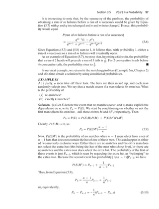 Section 3.5 P(·|F ) Is a Probability 97
It is interesting to note that, by the symmetry of the problem, the probability of
obtaining a run of m failures before a run of n successes would be given by Equa-
tion (5.7) with p and q interchanged and n and m interchanged. Hence, this probabil-
ity would equal
P{run of m failures before a run of n successes}
=
qm−1(1 − pn)
qm−1 + pn−1 − qm−1pn−1
(5.8)
Since Equations (5.7) and (5.8) sum to 1, it follows that, with probability 1, either a
run of n successes or a run of m failures will eventually occur.
As an example of Equation (5.7), we note that, in tossing a fair coin, the probability
that a run of 2 heads will precede a run of 3 tails is 7
10. For 2 consecutive heads before
4 consecutive tails, the probability rises to 5
6 . .
In our next example, we return to the matching problem (Example 5m, Chapter 2)
and this time obtain a solution by using conditional probabilities.
EXAMPLE 5d
At a party, n men take off their hats. The hats are then mixed up, and each man
randomly selects one. We say that a match occurs if a man selects his own hat. What
is the probability of
(a) no matches?
(b) exactly k matches?
Solution. (a) Let E denote the event that no matches occur, and to make explicit the
dependence on n, write Pn = P(E). We start by conditioning on whether or not the
ﬁrst man selects his own hat—call these events M and Mc, respectively. Then
Pn = P(E) = P(E|M)P(M) + P(E|Mc
)P(Mc
)
Clearly, P(E|M) = 0, so
Pn = P(E|Mc
)
n − 1
n
(5.9)
Now, P(E|Mc) is the probability of no matches when n − 1 men select from a set of
n − 1 hats that does not contain the hat of one of these men. This can happen in either
of two mutually exclusive ways: Either there are no matches and the extra man does
not select the extra hat (this being the hat of the man who chose ﬁrst), or there are
no matches and the extra man does select the extra hat. The probability of the ﬁrst of
these events is just Pn−1, which is seen by regarding the extra hat as “belonging” to
the extra man. Because the second event has probability [1/(n − 1)]Pn−2, we have
P(E|Mc
) = Pn−1 +
1
n − 1
Pn−2
Thus, from Equation (5.9),
Pn =
n − 1
n
Pn−1 +
1
n
Pn−2
or, equivalently,
Pn − Pn−1 = −
1
n
(Pn−1 − Pn−2) (5.10)
 
