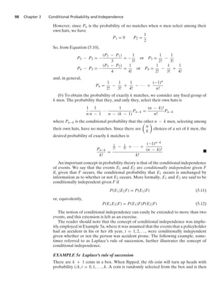 98 Chapter 3 Conditional Probability and Independence
However, since Pn is the probability of no matches when n men select among their
own hats, we have
P1 = 0 P2 =
1
2
So, from Equation (5.10),
P3 − P2 = −
(P2 − P1)
3
= −
1
3!
or P3 =
1
2!
−
1
3!
P4 − P3 = −
(P3 − P2)
4
=
1
4!
or P4 =
1
2!
−
1
3!
+
1
4!
and, in general,
Pn =
1
2!
−
1
3!
+
1
4!
− · · · +
(−1)n
n!
(b) To obtain the probability of exactly k matches, we consider any ﬁxed group of
k men. The probability that they, and only they, select their own hats is
1
n
1
n − 1
· · ·
1
n − (k − 1)
Pn−k =
(n − k)!
n!
Pn−k
where Pn−k is the conditional probability that the other n − k men, selecting among
their own hats, have no matches. Since there are

n
k

choices of a set of k men, the
desired probability of exactly k matches is
Pn−k
k!
=
1
2! − 1
3! + · · · +
(−1)n−k
(n − k)!
k!
.
An important concept in probability theory is that of the conditional independence
of events. We say that the events E1 and E2 are conditionally independent given F
if, given that F occurs, the conditional probability that E1 occurs is unchanged by
information as to whether or not E2 occurs. More formally, E1 and E2 are said to be
conditionally independent given F if
P(E1|E2F) = P(E1|F) (5.11)
or, equivalently,
P(E1E2|F) = P(E1|F)P(E2|F) (5.12)
The notion of conditional independence can easily be extended to more than two
events, and this extension is left as an exercise.
The reader should note that the concept of conditional independence was implic-
itly employed in Example 5a, where it was assumed that the events that a policyholder
had an accident in his or her ith year, i = 1, 2, ..., were conditionally independent
given whether or not the person was accident prone. The following example, some-
times referred to as Laplace’s rule of succession, further illustrates the concept of
conditional independence.
EXAMPLE 5e Laplace’s rule of succession
There are k + 1 coins in a box. When ﬂipped, the ith coin will turn up heads with
probability i/k, i = 0, 1, ... , k. A coin is randomly selected from the box and is then
 