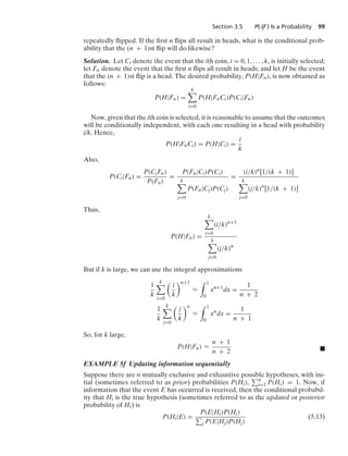 Section 3.5 P(·|F ) Is a Probability 99
repeatedly ﬂipped. If the ﬁrst n ﬂips all result in heads, what is the conditional prob-
ability that the (n + 1)st ﬂip will do likewise?
Solution. Let Ci denote the event that the ith coin, i = 0, 1, ... , k, is initially selected;
let Fn denote the event that the ﬁrst n ﬂips all result in heads; and let H be the event
that the (n + 1)st ﬂip is a head. The desired probability, P(H|Fn), is now obtained as
follows:
P(H|Fn) =
k

i=0
P(H|FnCi)P(Ci|Fn)
Now, given that the ith coin is selected, it is reasonable to assume that the outcomes
will be conditionally independent, with each one resulting in a head with probability
i/k. Hence,
P(H|FnCi) = P(H|Ci) =
i
k
Also,
P(Ci|Fn) =
P(CiFn)
P(Fn)
=
P(Fn|Ci)P(Ci)
k

j=0
P(Fn|Cj)P(Cj)
=
(i/k)n[1/(k + 1)]
k

j=0
(j/k)n
[1/(k + 1)]
Thus,
P(H|Fn) =
k

i=0
(i/k)n+1
k

j=0
(j/k)n
But if k is large, we can use the integral approximations
1
k
k

i=0

i
k
n+1
L
* 1
0
xn+1
dx =
1
n + 2
1
k
k

j=0

j
k
n
L
* 1
0
xn
dx =
1
n + 1
So, for k large,
P(H|Fn) L
n + 1
n + 2 .
EXAMPLE 5f Updating information sequentially
Suppose there are n mutually exclusive and exhaustive possible hypotheses, with ini-
tial (sometimes referred to as prior) probabilities P(Hi), n
i=1 P(Hi) = 1. Now, if
information that the event E has occurred is received, then the conditional probabil-
ity that Hi is the true hypothesis (sometimes referred to as the updated or posterior
probability of Hi) is
P(Hi|E) =
P(E|Hi)P(Hi)
j P(E|Hj)P(Hj)
(5.13)
 