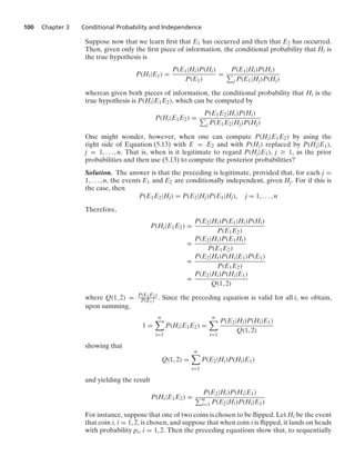 100 Chapter 3 Conditional Probability and Independence
Suppose now that we learn ﬁrst that E1 has occurred and then that E2 has occurred.
Then, given only the ﬁrst piece of information, the conditional probability that Hi is
the true hypothesis is
P(Hi|E1) =
P(E1|Hi)P(Hi)
P(E1)
=
P(E1|Hi)P(Hi)
j P(E1|Hj)P(Hj)
whereas given both pieces of information, the conditional probability that Hi is the
true hypothesis is P(Hi|E1E2), which can be computed by
P(Hi|E1E2) =
P(E1E2|Hi)P(Hi)
j P(E1E2|Hj)P(Hj)
One might wonder, however, when one can compute P(Hi|E1E2) by using the
right side of Equation (5.13) with E = E2 and with P(Hj) replaced by P(Hj|E1),
j = 1, ... , n. That is, when is it legitimate to regard P(Hj|E1), j Ú 1, as the prior
probabilities and then use (5.13) to compute the posterior probabilities?
Solution. The answer is that the preceding is legitimate, provided that, for each j =
1, ... , n, the events E1 and E2 are conditionally independent, given Hj. For if this is
the case, then
P(E1E2|Hj) = P(E2|Hj)P(E1|Hj), j = 1, ... , n
Therefore,
P(Hi|E1E2) =
P(E2|Hi)P(E1|Hi)P(Hi)
P(E1E2)
=
P(E2|Hi)P(E1Hi)
P(E1E2)
=
P(E2|Hi)P(Hi|E1)P(E1)
P(E1E2)
=
P(E2|Hi)P(Hi|E1)
Q(1, 2)
where Q(1, 2) = P(E1E2)
P(E1) . Since the preceding equation is valid for all i, we obtain,
upon summing,
1 =
n

i=1
P(Hi|E1E2) =
n

i=1
P(E2|Hi)P(Hi|E1)
Q(1, 2)
showing that
Q(1, 2) =
n

i=1
P(E2|Hi)P(Hi|E1)
and yielding the result
P(Hi|E1E2) =
P(E2|Hi)P(Hi|E1)
n
i=1 P(E2|Hi)P(Hi|E1)
For instance, suppose that one of two coins is chosen to be ﬂipped. Let Hi be the event
that coin i, i = 1, 2, is chosen, and suppose that when coin i is ﬂipped, it lands on heads
with probability pi, i = 1, 2. Then the preceding equations show that, to sequentially
 
