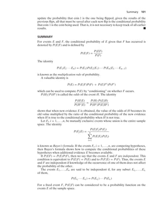 Summary 101
update the probability that coin 1 is the one being ﬂipped, given the results of the
previous ﬂips, all that must be saved after each new ﬂip is the conditional probability
that coin 1 is the coin being used. That is, it is not necessary to keep track of all earlier
results. .
SUMMARY
For events E and F, the conditional probability of E given that F has occurred is
denoted by P(E|F) and is deﬁned by
P(E|F) =
P(EF)
P(F)
The identity
P(E1E2 · · · En) = P(E1)P(E2|E1) · · · P(En|E1 · · · En−1)
is known as the multiplication rule of probability.
A valuable identity is
P(E) = P(E|F)P(F) + P(E|Fc
)P(Fc
)
which can be used to compute P(E) by “conditioning” on whether F occurs.
P(H)/P(Hc) is called the odds of the event H. The identity
P(H|E)
P(Hc|E)
=
P(H) P(E|H)
P(Hc)P(E|Hc)
shows that when new evidence E is obtained, the value of the odds of H becomes its
old value multiplied by the ratio of the conditional probability of the new evidence
when H is true to the conditional probability when H is not true.
Let Fi, i = 1, ... , n, be mutually exclusive events whose union is the entire sample
space. The identity
P(Fj|E) =
P(E|Fj)P(Fj)
n

i=1
P(E|Fi)P(Fi)
is known as Bayes’s formula. If the events Fi, i = 1, ... , n, are competing hypotheses,
then Bayes’s formula shows how to compute the conditional probabilities of these
hypotheses when additional evidence E becomes available.
If P(EF) = P(E)P(F), then we say that the events E and F are independent. This
condition is equivalent to P(E|F) = P(E) and to P(F|E) = P(F). Thus, the events E
and F are independent if knowledge of the occurrence of one of them does not affect
the probability of the other.
The events E1, ... , En are said to be independent if, for any subset Ei1
, ... , Eir
of them,
P(Ei1
· · · Eir ) = P(Ei1
) · · · P(Eir )
For a ﬁxed event F, P(E|F) can be considered to be a probability function on the
events E of the sample space.
 
