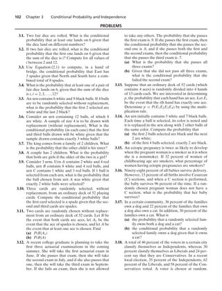 102 Chapter 3 Conditional Probability and Independence
PROBLEMS
3.1. Two fair dice are rolled. What is the conditional
probability that at least one lands on 6 given that
the dice land on different numbers?
3.2. If two fair dice are rolled, what is the conditional
probability that the ﬁrst one lands on 6 given that
the sum of the dice is i? Compute for all values of
i between 2 and 12.
3.3. Use Equation (2.1) to compute, in a hand of
bridge, the conditional probability that East has
3 spades given that North and South have a com-
bined total of 8 spades.
3.4. What is the probability that at least one of a pair of
fair dice lands on 6, given that the sum of the dice
is i, i = 2, 3, ... , 12?
3.5. An urn contains 6 white and 9 black balls. If 4 balls
are to be randomly selected without replacement,
what is the probability that the ﬁrst 2 selected are
white and the last 2 black?
3.6. Consider an urn containing 12 balls, of which 8
are white. A sample of size 4 is to be drawn with
replacement (without replacement). What is the
conditional probability (in each case) that the ﬁrst
and third balls drawn will be white given that the
sample drawn contains exactly 3 white balls?
3.7. The king comes from a family of 2 children. What
is the probability that the other child is his sister?
3.8. A couple has 2 children. What is the probability
that both are girls if the older of the two is a girl?
3.9. Consider 3 urns. Urn A contains 2 white and 4 red
balls, urn B contains 8 white and 4 red balls, and
urn C contains 1 white and 3 red balls. If 1 ball is
selected from each urn, what is the probability that
the ball chosen from urn A was white given that
exactly 2 white balls were selected?
3.10. Three cards are randomly selected, without
replacement, from an ordinary deck of 52 playing
cards. Compute the conditional probability that
the ﬁrst card selected is a spade given that the sec-
ond and third cards are spades.
3.11. Two cards are randomly chosen without replace-
ment from an ordinary deck of 52 cards. Let B be
the event that both cards are aces, let As be the
event that the ace of spades is chosen, and let A be
the event that at least one ace is chosen. Find
(a) P(B|As)
(b) P(B|A)
3.12. A recent college graduate is planning to take the
ﬁrst three actuarial examinations in the coming
summer. She will take the ﬁrst actuarial exam in
June. If she passes that exam, then she will take
the second exam in July, and if she also passes that
one, then she will take the third exam in Septem-
ber. If she fails an exam, then she is not allowed
to take any others. The probability that she passes
the ﬁrst exam is .9. If she passes the ﬁrst exam, then
the conditional probability that she passes the sec-
ond one is .8, and if she passes both the ﬁrst and
the second exams, then the conditional probability
that she passes the third exam is .7.
(a) What is the probability that she passes all
three exams?
(b) Given that she did not pass all three exams,
what is the conditional probability that she
failed the second exam?
3.13. Suppose that an ordinary deck of 52 cards (which
contains 4 aces) is randomly divided into 4 hands
of 13 cards each. We are interested in determining
p, the probability that each hand has an ace. Let Ei
be the event that the ith hand has exactly one ace.
Determine p = P(E1E2E3E4) by using the multi-
plication rule.
3.14. An urn initially contains 5 white and 7 black balls.
Each time a ball is selected, its color is noted and
it is replaced in the urn along with 2 other balls of
the same color. Compute the probability that
(a) the ﬁrst 2 balls selected are black and the next
2 are white;
(b) of the ﬁrst 4 balls selected, exactly 2 are black.
3.15. An ectopic pregnancy is twice as likely to develop
when the pregnant woman is a smoker as it is when
she is a nonsmoker. If 32 percent of women of
childbearing age are smokers, what percentage of
women having ectopic pregnancies are smokers?
3.16. Ninety-eight percent of all babies survive delivery.
However, 15 percent of all births involve Cesarean
(C) sections, and when a C section is performed,
the baby survives 96 percent of the time. If a ran-
domly chosen pregnant woman does not have a
C section, what is the probability that her baby
survives?
3.17. In a certain community, 36 percent of the families
own a dog and 22 percent of the families that own
a dog also own a cat. In addition, 30 percent of the
families own a cat. What is
(a) the probability that a randomly selected fam-
ily owns both a dog and a cat?
(b) the conditional probability that a randomly
selected family owns a dog given that it owns
a cat?
3.18. A total of 46 percent of the voters in a certain city
classify themselves as Independents, whereas 30
percent classify themselves as Liberals and 24 per-
cent say that they are Conservatives. In a recent
local election, 35 percent of the Independents, 62
percent of the Liberals, and 58 percent of the Con-
servatives voted. A voter is chosen at random.
 