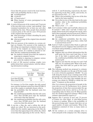Problems 103
Given that this person voted in the local election,
what is the probability that he or she is
(a) an Independent?
(b) a Liberal?
(c) a Conservative?
(d) What fraction of voters participated in the
local election?
3.19. A total of 48 percent of the women and 37 percent
of the men that took a certain “quit smoking” class
remained nonsmokers for at least one year after
completing the class. These people then attended
a success party at the end of a year. If 62 percent
of the original class was male,
(a) what percentage of those attending the party
were women?
(b) what percentage of the original class attended
the party?
3.20. Fifty-two percent of the students at a certain col-
lege are females. Five percent of the students in
this college are majoring in computer science. Two
percent of the students are women majoring in
computer science. If a student is selected at ran-
dom, ﬁnd the conditional probability that
(a) the student is female given that the student is
majoring in computer science;
(b) this student is majoring in computer science
given that the student is female.
3.21. A total of 500 married working couples were
polled about their annual salaries, with the follow-
ing information resulting:
Husband
Wife Less than More than
$25,000 $25,000
Less than $25,000 212 198
More than $25,000 36 54
For instance, in 36 of the couples, the wife earned
more and the husband earned less than $25,000. If
one of the couples is randomly chosen, what is
(a) the probability that the husband earns less
than $25,000?
(b) the conditional probability that the wife earns
more than $25,000 given that the husband
earns more than this amount?
(c) the conditional probability that the wife earns
more than $25,000 given that the husband
earns less than this amount?
3.22. A red die, a blue die, and a yellow die (all six
sided) are rolled. We are interested in the prob-
ability that the number appearing on the blue die
is less than that appearing on the yellow die, which
is less than that appearing on the red die. That is,
with B, Y, and R denoting, respectively, the num-
ber appearing on the blue, yellow, and red die, we
are interested in P(B  Y  R).
(a) What is the probability that no two of the dice
land on the same number?
(b) Given that no two of the dice land on the same
number, what is the conditional probability
that B  Y  R?
(c) What is P(B  Y  R)?
3.23. Urn I contains 2 white and 4 red balls, whereas urn
II contains 1 white and 1 red ball. A ball is ran-
domly chosen from urn I and put into urn II, and a
ball is then randomly selected from urn II. What is
(a) the probability that the ball selected from urn
II is white?
(b) the conditional probability that the trans-
ferred ball was white given that a white ball
is selected from urn II?
3.24. Each of 2 balls is painted either black or gold and
then placed in an urn. Suppose that each ball is col-
ored black with probability 1
2 and that these events
are independent.
(a) Suppose that you obtain information that the
gold paint has been used (and thus at least
one of the balls is painted gold). Compute
the conditional probability that both balls are
painted gold.
(b) Suppose now that the urn tips over and 1 ball
falls out. It is painted gold. What is the prob-
ability that both balls are gold in this case?
Explain.
3.25. The following method was proposed to estimate
the number of people over the age of 50 who reside
in a town of known population 100,000: “As you
walk along the streets, keep a running count of the
percentage of people you encounter who are over
50. Do this for a few days; then multiply the per-
centage you obtain by 100,000 to obtain the esti-
mate.” Comment on this method.
Hint: Let p denote the proportion of people in the
town who are over 50. Furthermore, let α1 denote
the proportion of time that a person under the age
of 50 spends in the streets, and let α2 be the cor-
responding value for those over 50. What quantity
does the method suggested estimate? When is the
estimate approximately equal to p?
3.26. Suppose that 5 percent of men and .25 percent
of women are color blind. A color-blind person
is chosen at random. What is the probability of
this person being male? Assume that there are an
equal number of males and females. What if the
population consisted of twice as many males as
females?
3.27. All the workers at a certain company drive to
work and park in the company’s lot. The company
 