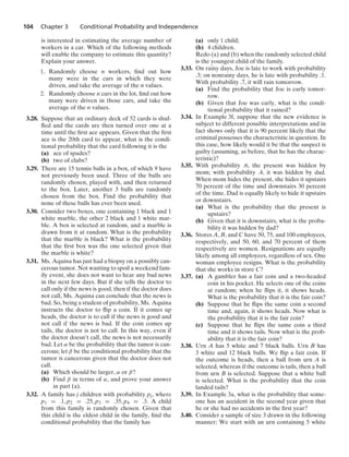 104 Chapter 3 Conditional Probability and Independence
is interested in estimating the average number of
workers in a car. Which of the following methods
will enable the company to estimate this quantity?
Explain your answer.
1. Randomly choose n workers, ﬁnd out how
many were in the cars in which they were
driven, and take the average of the n values.
2. Randomly choose n cars in the lot, ﬁnd out how
many were driven in those cars, and take the
average of the n values.
3.28. Suppose that an ordinary deck of 52 cards is shuf-
ﬂed and the cards are then turned over one at a
time until the ﬁrst ace appears. Given that the ﬁrst
ace is the 20th card to appear, what is the condi-
tional probability that the card following it is the
(a) ace of spades?
(b) two of clubs?
3.29. There are 15 tennis balls in a box, of which 9 have
not previously been used. Three of the balls are
randomly chosen, played with, and then returned
to the box. Later, another 3 balls are randomly
chosen from the box. Find the probability that
none of these balls has ever been used.
3.30. Consider two boxes, one containing 1 black and 1
white marble, the other 2 black and 1 white mar-
ble. A box is selected at random, and a marble is
drawn from it at random. What is the probability
that the marble is black? What is the probability
that the ﬁrst box was the one selected given that
the marble is white?
3.31. Ms. Aquina has just had a biopsy on a possibly can-
cerous tumor. Not wanting to spoil a weekend fam-
ily event, she does not want to hear any bad news
in the next few days. But if she tells the doctor to
call only if the news is good, then if the doctor does
not call, Ms. Aquina can conclude that the news is
bad. So, being a student of probability, Ms. Aquina
instructs the doctor to ﬂip a coin. If it comes up
heads, the doctor is to call if the news is good and
not call if the news is bad. If the coin comes up
tails, the doctor is not to call. In this way, even if
the doctor doesn’t call, the news is not necessarily
bad. Let α be the probability that the tumor is can-
cerous; let β be the conditional probability that the
tumor is cancerous given that the doctor does not
call.
(a) Which should be larger, α or β?
(b) Find β in terms of α, and prove your answer
in part (a).
3.32. A family has j children with probability pj, where
p1 = .1, p2 = .25, p3 = .35, p4 = .3. A child
from this family is randomly chosen. Given that
this child is the eldest child in the family, ﬁnd the
conditional probability that the family has
(a) only 1 child;
(b) 4 children.
Redo (a) and (b) when the randomly selected child
is the youngest child of the family.
3.33. On rainy days, Joe is late to work with probability
.3; on nonrainy days, he is late with probability .1.
With probability .7, it will rain tomorrow.
(a) Find the probability that Joe is early tomor-
row.
(b) Given that Joe was early, what is the condi-
tional probability that it rained?
3.34. In Example 3f, suppose that the new evidence is
subject to different possible interpretations and in
fact shows only that it is 90 percent likely that the
criminal possesses the characteristic in question. In
this case, how likely would it be that the suspect is
guilty (assuming, as before, that he has the charac-
teristic)?
3.35. With probability .6, the present was hidden by
mom; with probability .4, it was hidden by dad.
When mom hides the present, she hides it upstairs
70 percent of the time and downstairs 30 percent
of the time. Dad is equally likely to hide it upstairs
or downstairs.
(a) What is the probability that the present is
upstairs?
(b) Given that it is downstairs, what is the proba-
bility it was hidden by dad?
3.36. Stores A, B, and C have 50, 75, and 100 employees,
respectively, and 50, 60, and 70 percent of them
respectively are women. Resignations are equally
likely among all employees, regardless of sex. One
woman employee resigns. What is the probability
that she works in store C?
3.37. (a) A gambler has a fair coin and a two-headed
coin in his pocket. He selects one of the coins
at random; when he ﬂips it, it shows heads.
What is the probability that it is the fair coin?
(b) Suppose that he ﬂips the same coin a second
time and, again, it shows heads. Now what is
the probability that it is the fair coin?
(c) Suppose that he ﬂips the same coin a third
time and it shows tails. Now what is the prob-
ability that it is the fair coin?
3.38. Urn A has 5 white and 7 black balls. Urn B has
3 white and 12 black balls. We ﬂip a fair coin. If
the outcome is heads, then a ball from urn A is
selected, whereas if the outcome is tails, then a ball
from urn B is selected. Suppose that a white ball
is selected. What is the probability that the coin
landed tails?
3.39. In Example 3a, what is the probability that some-
one has an accident in the second year given that
he or she had no accidents in the ﬁrst year?
3.40. Consider a sample of size 3 drawn in the following
manner: We start with an urn containing 5 white
 