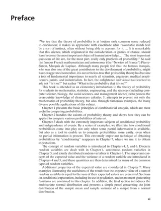 Preface
“We see that the theory of probability is at bottom only common sense reduced
to calculation; it makes us appreciate with exactitude what reasonable minds feel
by a sort of instinct, often without being able to account for it. ... It is remarkable
that this science, which originated in the consideration of games of chance, should
have become the most important object of human knowledge. ... The most important
questions of life are, for the most part, really only problems of probability.” So said
the famous French mathematician and astronomer (the “Newton of France”) Pierre-
Simon, Marquis de Laplace. Although many people feel that the famous marquis,
who was also one of the great contributors to the development of probability, might
have exaggerated somewhat, it is nevertheless true that probability theory has become
a tool of fundamental importance to nearly all scientists, engineers, medical practi-
tioners, jurists, and industrialists. In fact, the enlightened individual had learned to
ask not “Is it so?” but rather “What is the probability that it is so?”
This book is intended as an elementary introduction to the theory of probability
for students in mathematics, statistics, engineering, and the sciences (including com-
puter science, biology, the social sciences, and management science) who possess the
prerequisite knowledge of elementary calculus. It attempts to present not only the
mathematics of probability theory, but also, through numerous examples, the many
diverse possible applications of this subject.
Chapter 1 presents the basic principles of combinatorial analysis, which are most
useful in computing probabilities.
Chapter 2 handles the axioms of probability theory and shows how they can be
applied to compute various probabilities of interest.
Chapter 3 deals with the extremely important subjects of conditional probability
and independence of events. By a series of examples, we illustrate how conditional
probabilities come into play not only when some partial information is available,
but also as a tool to enable us to compute probabilities more easily, even when
no partial information is present. This extremely important technique of obtaining
probabilities by “conditioning” reappears in Chapter 7, where we use it to obtain
expectations.
The concept of random variables is introduced in Chapters 4, 5, and 6. Discrete
random variables are dealt with in Chapter 4, continuous random variables in
Chapter 5, and jointly distributed random variables in Chapter 6. The important con-
cepts of the expected value and the variance of a random variable are introduced in
Chapters 4 and 5, and these quantities are then determined for many of the common
types of random variables.
Additional properties of the expected value are considered in Chapter 7. Many
examples illustrating the usefulness of the result that the expected value of a sum of
random variables is equal to the sum of their expected values are presented. Sections
on conditional expectation, including its use in prediction, and on moment-generating
functions are contained in this chapter. In addition, the ﬁnal section introduces the
multivariate normal distribution and presents a simple proof concerning the joint
distribution of the sample mean and sample variance of a sample from a normal
distribution.
xi
 