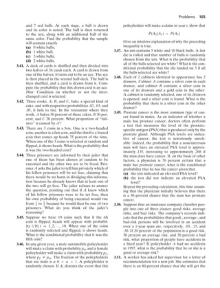 Problems 105
and 7 red balls. At each stage, a ball is drawn
and its color is noted. The ball is then returned
to the urn, along with an additional ball of the
same color. Find the probability that the sample
will contain exactly
(a) 0 white balls;
(b) 1 white ball;
(c) 3 white balls;
(d) 2 white balls.
3.41. A deck of cards is shufﬂed and then divided into
two halves of 26 cards each. A card is drawn from
one of the halves; it turns out to be an ace. The ace
is then placed in the second half-deck. The half is
then shufﬂed, and a card is drawn from it. Com-
pute the probability that this drawn card is an ace.
Hint: Condition on whether or not the inter-
changed card is selected.
3.42. Three cooks, A, B, and C, bake a special kind of
cake, and with respective probabilities .02, .03, and
.05, it fails to rise. In the restaurant where they
work, A bakes 50 percent of these cakes, B 30 per-
cent, and C 20 percent. What proportion of “fail-
ures” is caused by A?
3.43. There are 3 coins in a box. One is a two-headed
coin, another is a fair coin, and the third is a biased
coin that comes up heads 75 percent of the time.
When one of the 3 coins is selected at random and
ﬂipped, it shows heads. What is the probability that
it was the two-headed coin?
3.44. Three prisoners are informed by their jailer that
one of them has been chosen at random to be
executed and the other two are to be freed. Pris-
oner A asks the jailer to tell him privately which of
his fellow prisoners will be set free, claiming that
there would be no harm in divulging this informa-
tion because he already knows that at least one of
the two will go free. The jailer refuses to answer
the question, pointing out that if A knew which
of his fellow prisoners were to be set free, then
his own probability of being executed would rise
from 1
3 to 1
2 because he would then be one of two
prisoners. What do you think of the jailer’s
reasoning?
3.45. Suppose we have 10 coins such that if the ith
coin is ﬂipped, heads will appear with probabil-
ity i/10, i = 1, 2, ... , 10. When one of the coins
is randomly selected and ﬂipped, it shows heads.
What is the conditional probability that it was the
ﬁfth coin?
3.46. In any given year, a male automobile policyholder
will make a claim with probability pm and a female
policyholder will make a claim with probability pf ,
where pf Z pm. The fraction of the policyholders
that are male is α, 0  α  1. A policyholder is
randomly chosen. If Ai denotes the event that this
policyholder will make a claim in year i, show that
P(A2|A1)  P(A1)
Give an intuitive explanation of why the preceding
inequality is true.
3.47. An urn contains 5 white and 10 black balls. A fair
die is rolled and that number of balls is randomly
chosen from the urn. What is the probability that
all of the balls selected are white? What is the con-
ditional probability that the die landed on 3 if all
the balls selected are white?
3.48. Each of 2 cabinets identical in appearance has 2
drawers. Cabinet A contains a silver coin in each
drawer, and cabinet B contains a silver coin in
one of its drawers and a gold coin in the other.
A cabinet is randomly selected, one of its drawers
is opened, and a silver coin is found. What is the
probability that there is a silver coin in the other
drawer?
3.49. Prostate cancer is the most common type of can-
cer found in males. As an indicator of whether a
male has prostate cancer, doctors often perform
a test that measures the level of the prostate-
speciﬁc antigen (PSA) that is produced only by the
prostate gland. Although PSA levels are indica-
tive of cancer, the test is notoriously unreli-
able. Indeed, the probability that a noncancerous
man will have an elevated PSA level is approx-
imately .135, increasing to approximately .268 if
the man does have cancer. If, on the basis of other
factors, a physician is 70 percent certain that a
male has prostate cancer, what is the conditional
probability that he has the cancer given that
(a) the test indicated an elevated PSA level?
(b) the test did not indicate an elevated PSA
level?
Repeat the preceding calculation, this time assum-
ing that the physician initially believes that there
is a 30 percent chance that the man has prostate
cancer.
3.50. Suppose that an insurance company classiﬁes peo-
ple into one of three classes: good risks, average
risks, and bad risks. The company’s records indi-
cate that the probabilities that good-, average-, and
bad-risk persons will be involved in an accident
over a 1-year span are, respectively, .05, .15, and
.30. If 20 percent of the population is a good risk,
50 percent an average risk, and 30 percent a bad
risk, what proportion of people have accidents in
a ﬁxed year? If policyholder A had no accidents
in 1997, what is the probability that he or she is a
good or average risk?
3.51. A worker has asked her supervisor for a letter of
recommendation for a new job. She estimates that
there is an 80 percent chance that she will get the
 
