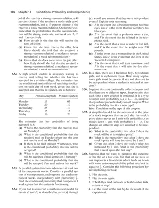 106 Chapter 3 Conditional Probability and Independence
job if she receives a strong recommendation, a 40
percent chance if she receives a moderately good
recommendation, and a 10 percent chance if she
receives a weak recommendation. She further esti-
mates that the probabilities that the recommenda-
tion will be strong, moderate, and weak are .7, .2,
and .1, respectively.
(a) How certain is she that she will receive the
new job offer?
(b) Given that she does receive the offer, how
likely should she feel that she received a
strong recommendation? a moderate recom-
mendation? a weak recommendation?
(c) Given that she does not receive the job offer,
how likely should she feel that she received a
strong recommendation? a moderate recom-
mendation? a weak recommendation?
3.52. A high school student is anxiously waiting to
receive mail telling her whether she has been
accepted to a certain college. She estimates that
the conditional probabilities of receiving notiﬁca-
tion on each day of next week, given that she is
accepted and that she is rejected, are as follows:
Day P(mail|accepted) P(mail|rejected)
Monday .15 .05
Tuesday .20 .10
Wednesday .25 .10
Thursday .15 .15
Friday .10 .20
She estimates that her probability of being
accepted is .6.
(a) What is the probability that she receives mail
on Monday?
(b) What is the conditional probability that she
received mail on Tuesday given that she does
not receive mail on Monday?
(c) If there is no mail through Wednesday, what
is the conditional probability that she will be
accepted?
(d) What is the conditional probability that she
will be accepted if mail comes on Thursday?
(e) What is the conditional probability that she
will be accepted if no mail arrives that week?
3.53. A parallel system functions whenever at least one
of its components works. Consider a parallel sys-
tem of n components, and suppose that each com-
ponent works independently with probability 1
2 .
Find the conditional probability that component 1
works given that the system is functioning.
3.54. If you had to construct a mathematical model for
events E and F, as described in parts (a) through
(e), would you assume that they were independent
events? Explain your reasoning.
(a) E is the event that a businesswoman has blue
eyes, and F is the event that her secretary has
blue eyes.
(b) E is the event that a professor owns a car,
and F is the event that he is listed in the tele-
phone book.
(c) E is the event that a man is under 6 feet tall,
and F is the event that he weighs over 200
pounds.
(d) E is the event that a woman lives in the United
States, and F is the event that she lives in the
Western Hemisphere.
(e) E is the event that it will rain tomorrow, and
F is the event that it will rain the day after
tomorrow.
3.55. In a class, there are 4 freshman boys, 6 freshman
girls, and 6 sophomore boys. How many sopho-
more girls must be present if sex and class are to
be independent when a student is selected at ran-
dom?
3.56. Suppose that you continually collect coupons and
that there are m different types. Suppose also that
each time a new coupon is obtained, it is a type
i coupon with probability pi, i = 1, ... , m. Suppose
that you have just collected your nth coupon. What
is the probability that it is a new type?
Hint: Condition on the type of this coupon.
3.57. A simpliﬁed model for the movement of the price
of a stock supposes that on each day the stock’s
price either moves up 1 unit with probability p or
moves down 1 unit with probability 1 − p. The
changes on different days are assumed to be inde-
pendent.
(a) What is the probability that after 2 days the
stock will be at its original price?
(b) What is the probability that after 3 days the
stock’s price will have increased by 1 unit?
(c) Given that after 3 days the stock’s price has
increased by 1 unit, what is the probability
that it went up on the ﬁrst day?
3.58. Suppose that we want to generate the outcome
of the ﬂip of a fair coin, but that all we have at
our disposal is a biased coin which lands on heads
with some unknown probability p that need not be
equal to 1
2 . Consider the following procedure for
accomplishing our task:
1. Flip the coin.
2. Flip the coin again.
3. If both ﬂips land on heads or both land on tails,
return to step 1.
4. Let the result of the last ﬂip be the result of the
experiment.
 