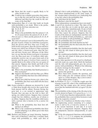 Problems 107
(a) Show that the result is equally likely to be
either heads or tails.
(b) Could we use a simpler procedure that contin-
ues to ﬂip the coin until the last two ﬂips are
different and then lets the result be the out-
come of the ﬁnal ﬂip?
3.59. Independent ﬂips of a coin that lands on heads
with probability p are made. What is the proba-
bility that the ﬁrst four outcomes are
(a) H, H, H, H?
(b) T, H, H, H?
(c) What is the probability that the pattern T, H,
H, H occurs before the pattern H, H, H, H?
Hint for part (c): How can the pattern H, H, H, H
occur ﬁrst?
3.60. The color of a person’s eyes is determined by a sin-
gle pair of genes. If they are both blue-eyed genes,
then the person will have blue eyes; if they are
both brown-eyed genes, then the person will have
brown eyes; and if one of them is a blue-eyed gene
and the other a brown-eyed gene, then the per-
son will have brown eyes. (Because of the latter
fact, we say that the brown-eyed gene is dominant
over the blue-eyed one.) A newborn child inde-
pendently receives one eye gene from each of its
parents, and the gene it receives from a parent is
equally likely to be either of the two eye genes of
that parent. Suppose that Smith and both of his
parents have brown eyes, but Smith’s sister has
blue eyes.
(a) What is the probability that Smith possesses a
blue-eyed gene?
(b) Suppose that Smith’s wife has blue eyes. What
is the probability that their ﬁrst child will have
blue eyes?
(c) If their ﬁrst child has brown eyes, what is the
probability that their next child will also have
brown eyes?
3.61. Genes relating to albinism are denoted by A and
a. Only those people who receive the a gene from
both parents will be albino. Persons having the
gene pair A, a are normal in appearance and,
because they can pass on the trait to their off-
spring, are called carriers. Suppose that a normal
couple has two children, exactly one of whom is
an albino. Suppose that the nonalbino child mates
with a person who is known to be a carrier for
albinism.
(a) What is the probability that their ﬁrst off-
spring is an albino?
(b) What is the conditional probability that their
second offspring is an albino given that their
ﬁrstborn is not?
3.62. Barbara and Dianne go target shooting. Suppose
that each of Barbara’s shots hits a wooden duck
target with probability p1, while each shot of
Dianne’s hits it with probability p2. Suppose that
they shoot simultaneously at the same target. If
the wooden duck is knocked over (indicating that
it was hit), what is the probability that
(a) both shots hit the duck?
(b) Barbara’s shot hit the duck?
What independence assumptions have you made?
3.63. A and B are involved in a duel. The rules of the
duel are that they are to pick up their guns and
shoot at each other simultaneously. If one or both
are hit, then the duel is over. If both shots miss,
then they repeat the process. Suppose that the
results of the shots are independent and that each
shot of A will hit B with probability pA, and each
shot of B will hit A with probability pB. What is
(a) the probability that A is not hit?
(b) the probability that both duelists are hit?
(c) the probability that the duel ends after the nth
round of shots?
(d) the conditional probability that the duel ends
after the nth round of shots given that A is
not hit?
(e) the conditional probability that the duel ends
after the nth round of shots given that both
duelists are hit?
3.64. A true–false question is to be posed to a husband-
and-wife team on a quiz show. Both the husband
and the wife will independently give the correct
answer with probability p. Which of the following
is a better strategy for the couple?
(a) Choose one of them and let that person
answer the question.
(b) Have them both consider the question, and
then either give the common answer if they
agree or, if they disagree, ﬂip a coin to deter-
mine which answer to give.
3.65. In Problem 3.5, if p = .6 and the couple uses the
strategy in part (b), what is the conditional prob-
ability that the couple gives the correct answer
given that the husband and wife (a) agree? (b) dis-
agree?
3.66. The probability of the closing of the ith relay in the
circuits shown in Figure 3.4 is given by pi, i = 1, 2,
3, 4, 5. If all relays function independently, what is
the probability that a current ﬂows between A and
B for the respective circuits?
Hint for (b): Condition on whether relay 3 closes.
3.67. An engineering system consisting of n compo-
nents is said to be a k-out-of-n system (k … n)
if the system functions if and only if at least
k of the n components function. Suppose that
all components function independently of each
other.
(a) If the ith component functions with probabil-
ity Pi, i = 1, 2, 3, 4, compute the probability
that a 2-out-of-4 system functions.
 