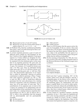 108 Chapter 3 Conditional Probability and Independence
A B
1 4
2 5
3
A B
1
3
2
4
5
(a)
(b)
FIGURE 3.4: Circuits for Problem 3.66
(b) Repeat part (a) for a 3-out-of-5 system.
(c) Repeat for a k-out-of-n system when all the Pi
equal p (that is, Pi = p, i = 1, 2, ... , n).
3.68. In Problem 3.65a, ﬁnd the conditional probability
that relays 1 and 2 are both closed given that a cur-
rent ﬂows from A to B.
3.69. A certain organism possesses a pair of each of 5
different genes (which we will designate by the
ﬁrst 5 letters of the English alphabet). Each gene
appears in 2 forms (which we designate by low-
ercase and capital letters). The capital letter will
be assumed to be the dominant gene, in the sense
that if an organism possesses the gene pair xX,
then it will outwardly have the appearance of the
X gene. For instance, if X stands for brown eyes
and x for blue eyes, then an individual having
either gene pair XX or xX will have brown eyes,
whereas one having gene pair xx will have blue
eyes. The characteristic appearance of an organ-
ism is called its phenotype, whereas its genetic
constitution is called its genotype. (Thus, 2 organ-
isms with respective genotypes aA, bB, cc, dD,
ee and AA, BB, cc, DD, ee would have different
genotypes but the same phenotype.) In a mating
between 2 organisms, each one contributes, at ran-
dom, one of its gene pairs of each type. The 5
contributions of an organism (one of each of the
5 types) are assumed to be independent and are
also independent of the contributions of the organ-
ism’s mate. In a mating between organisms hav-
ing genotypes aA, bB, cC, dD, eE and aa, bB, cc,
Dd, ee what is the probability that the progeny
will (i) phenotypically and (ii) genotypically
resemble
(a) the ﬁrst parent?
(b) the second parent?
(c) either parent?
(d) neither parent?
3.70. There is a 50–50 chance that the queen carries the
gene for hemophilia. If she is a carrier, then each
prince has a 50–50 chance of having hemophilia. If
the queen has had three princes without the dis-
ease, what is the probability that the queen is a
carrier? If there is a fourth prince, what is the prob-
ability that he will have hemophilia?
3.71. On the morning of September 30, 1982, the won–
lost records of the three leading baseball teams in
the Western Division of the National League were
as follows:
Team Won Lost
Atlanta Braves 87 72
San Francisco Giants 86 73
Los Angeles Dodgers 86 73
Each team had 3 games remaining. All 3 of the
Giants’ games were with the Dodgers, and the 3
remaining games of the Braves were against the
San Diego Padres. Suppose that the outcomes of
all remaining games are independent and each
game is equally likely to be won by either partic-
ipant. For each team, what is the probability that it
will win the division title? If two teams tie for ﬁrst
place, they have a playoff game, which each team
has an equal chance of winning.
3.72. A town council of 7 members contains a steering
committee of size 3. New ideas for legislation go
ﬁrst to the steering committee and then on to the
council as a whole if at least 2 of the 3 commit-
tee members approve the legislation. Once at the
full council, the legislation requires a majority vote
 